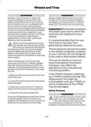WARNINGS 
Wheels and Tires 
possible. Use of any tire or wheel not 
recommended by Ford can affect the 
safety and performance of your vehicle, 
which could result in an increased risk of 
loss of vehicle control, vehicle rollover, 
personal injury and death. Additionally the 
use of non-recommended tires and wheels 
could cause steering, suspension, axle, 
transfer case or power transfer unit failure. 
If you have questions regarding tire 
replacement, contact your authorized 
dealer as soon as possible. 
When mounting replacement tires 
and wheels, you should not exceed 
the maximum pressure indicated on 
the sidewall of the tire to set the beads 
without additional precautions listed 
below. If the beads do not seat at the 
maximum pressure indicated, re-lubricate 
and try again 
When inflating the tire for mounting 
pressures up to 20 psi (1.38 bar) greater 
than the maximum pressure on the tire 
sidewall, the following precautions must 
be taken to protect the person mounting 
the tire: 
1. Make sure that you have the correct tire 
and wheel size. 
2. Lubricate the tire bead and wheel bead 
seat area again. 
3. Stand at a minimum of 12 ft (3.66 m) 
away from the wheel and tire assembly. 
4. Use both eye and ear protection. 
For a mounting pressure more than 20 psi 
(1.38 bar) greater than the maximum 
pressure, a Ford dealer or other tire service 
professional should do the mounting. 
WARNINGS 
Always inflate steel carcass tires with a 
remote air fill with the person inflating 
standing at a minimum of 12 ft (3.66 m) 
away from the wheel and tire assembly 
Important: Remember to replace 
the wheel valve stems when the 
road tires are replaced on your 
vehicle 
It is recommended that the two 
front tires or two rear tires 
generally be replaced as a pair. 
The tire pressure sensors mounted 
in the wheels (originally installed 
on your vehicle) are not designed 
to be used in aftermarket wheels. 
The use of wheels or tires not 
recommended by Ford Motor 
Company may affect the 
operation of your tire pressure 
monitoring system. 
If the TPMS indicator is flashing, 
your TPMS is malfunctioning. Your 
replacement tire might be 
incompatible with your TPMS, or 
some component of the TPMS 
may be damaged. 
Safety Practices 
WARNINGS 
If your vehicle is stuck in snow, mud, 
sand, etc., do not rapidly spin the 
tires; spinning the tires can tear the 
tire and cause an explosion. A tire can 
explode in as little as three to five seconds. 
277 
 