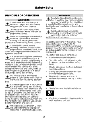 Safety Belts 
PRINCIPLE OF OPERATION 
WARNINGS 
Always drive and ride with your 
seatback upright and the lap belt 
snug and low across the hips. 
To reduce the risk of injury, make 
sure children sit where they can be 
properly restrained. 
Never let a passenger hold a child on 
his or her lap while the vehicle is 
moving. The passenger cannot 
protect the child from injury in a collision. 
All occupants of the vehicle, 
including the driver, should always 
properly wear their safety belts, even 
when an airbag supplemental restraint 
system is provided. 
It is extremely dangerous to ride in a 
cargo area, inside or outside of a 
vehicle. In a collision, people riding in 
these areas are more likely to be seriously 
injured or killed. Do not allow people to ride 
in any area of your vehicle that is not 
equipped with seats and safety belts. Be 
sure everyone in your vehicle is in a seat 
and using a safety belt properly. 
In a rollover crash, an unbelted 
person is significantly more likely to 
die than a person wearing a safety 
belt. 
Each seating position in your vehicle 
has a specific safety belt assembly 
which is made up of one buckle and 
one tongue that are designed to be used 
as a pair. 1) Use the shoulder belt on the 
outside shoulder only. Never wear the 
shoulder belt under the arm. 2) Never 
swing the safety belt around your neck over 
the inside shoulder. 3) Never use a single 
belt for more than one person. 
When possible, all children 12 years 
old and under should be properly 
restrained in a rear seating position. 
WARNINGS 
Safety belts and seats can become 
hot in a vehicle that has been closed 
up in sunny weather; they could burn 
a small child. Check seat covers and 
buckles before you place a child anywhere 
near them. 
Front and rear seat occupants, 
including pregnant women, should 
wear safety belts for optimum 
protection in an accident. 
All seating positions in this vehicle have 
lap and shoulder safety belts. All 
occupants of the vehicle should always 
properly wear their safety belts, even when 
an airbag supplemental restraint system 
is provided. 
The safety belt system consists of: 
• Lap and shoulder safety belts. 
• Shoulder safety belt with automatic 
locking mode, (except driver safety 
belt). 
• Height adjuster at the front outboard 
seating positions. 
• Safety belt pretensioner at the front 
outboard seating positions. 
• Belt tension sensor at the front 
outboard passenger seating position. 
• Safety belt warning light and chime. 
• Crash sensors and monitoring system 
with readiness indicator. 
26 
 