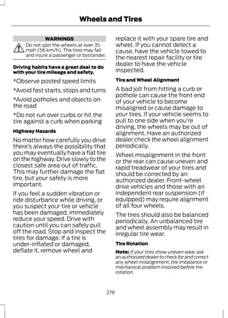 WARNINGS 
Wheels and Tires 
Do not spin the wheels at over 35 
mph (56 km/h). The tires may fail 
and injure a passenger or bystander. 
Driving habits have a great deal to do 
with your tire mileage and safety. 
*Observe posted speed limits 
*Avoid fast starts, stops and turns 
*Avoid potholes and objects on 
the road 
*Do not run over curbs or hit the 
tire against a curb when parking 
Highway Hazards 
No matter how carefully you drive 
there’s always the possibility that 
you may eventually have a flat tire 
on the highway. Drive slowly to the 
closest safe area out of traffic. 
This may further damage the flat 
tire, but your safety is more 
important. 
If you feel a sudden vibration or 
ride disturbance while driving, or 
you suspect your tire or vehicle 
has been damaged, immediately 
reduce your speed. Drive with 
caution until you can safely pull 
off the road. Stop and inspect the 
tires for damage. If a tire is 
under-inflated or damaged, 
deflate it, remove wheel and 
replace it with your spare tire and 
wheel. If you cannot detect a 
cause, have the vehicle towed to 
the nearest repair facility or tire 
dealer to have the vehicle 
inspected. 
Tire and Wheel Alignment 
A bad jolt from hitting a curb or 
pothole can cause the front end 
of your vehicle to become 
misaligned or cause damage to 
your tires. If your vehicle seems to 
pull to one side when you’re 
driving, the wheels may be out of 
alignment. Have an authorized 
dealer check the wheel alignment 
periodically. 
Wheel misalignment in the front 
or the rear can cause uneven and 
rapid treadwear of your tires and 
should be corrected by an 
authorized dealer. Front-wheel 
drive vehicles and those with an 
independent rear suspension (if 
equipped) may require alignment 
of all four wheels. 
The tires should also be balanced 
periodically. An unbalanced tire 
and wheel assembly may result in 
irregular tire wear. 
Tire Rotation 
Note: If your tires show uneven wear ask 
an authorized dealer to check for and correct 
any wheel misalignment, tire imbalance or 
mechanical problem involved before tire 
rotation. 
278 
 