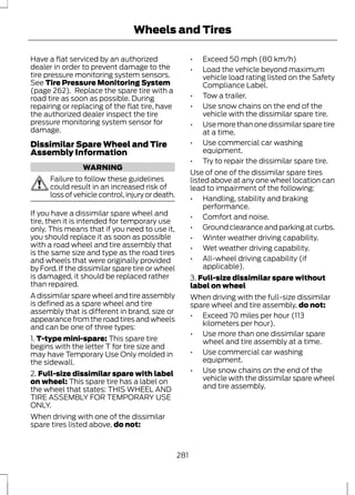 Wheels and Tires 
Have a flat serviced by an authorized 
dealer in order to prevent damage to the 
tire pressure monitoring system sensors. 
See Tire Pressure Monitoring System 
(page 262). Replace the spare tire with a 
road tire as soon as possible. During 
repairing or replacing of the flat tire, have 
the authorized dealer inspect the tire 
pressure monitoring system sensor for 
damage. 
Dissimilar Spare Wheel and Tire 
Assembly Information 
WARNING 
Failure to follow these guidelines 
could result in an increased risk of 
loss of vehicle control, injury or death. 
If you have a dissimilar spare wheel and 
tire, then it is intended for temporary use 
only. This means that if you need to use it, 
you should replace it as soon as possible 
with a road wheel and tire assembly that 
is the same size and type as the road tires 
and wheels that were originally provided 
by Ford. If the dissimilar spare tire or wheel 
is damaged, it should be replaced rather 
than repaired. 
A dissimilar spare wheel and tire assembly 
is defined as a spare wheel and tire 
assembly that is different in brand, size or 
appearance from the road tires and wheels 
and can be one of three types: 
1. T-type mini-spare: This spare tire 
begins with the letter T for tire size and 
may have Temporary Use Only molded in 
the sidewall. 
2. Full-size dissimilar spare with label 
on wheel: This spare tire has a label on 
the wheel that states: THIS WHEEL AND 
TIRE ASSEMBLY FOR TEMPORARY USE 
ONLY. 
When driving with one of the dissimilar 
spare tires listed above, do not: 
• Exceed 50 mph (80 km/h) 
• Load the vehicle beyond maximum 
vehicle load rating listed on the Safety 
Compliance Label. 
• Tow a trailer. 
• Use snow chains on the end of the 
vehicle with the dissimilar spare tire. 
• Use more than one dissimilar spare tire 
at a time. 
• Use commercial car washing 
equipment. 
• Try to repair the dissimilar spare tire. 
Use of one of the dissimilar spare tires 
listed above at any one wheel location can 
lead to impairment of the following: 
• Handling, stability and braking 
performance. 
• Comfort and noise. 
• Ground clearance and parking at curbs. 
• Winter weather driving capability. 
• Wet weather driving capability. 
• All-wheel driving capability (if 
applicable). 
3. Full-size dissimilar spare without 
label on wheel 
When driving with the full-size dissimilar 
spare wheel and tire assembly, do not: 
• Exceed 70 miles per hour (113 
kilometers per hour). 
• Use more than one dissimilar spare 
wheel and tire assembly at a time. 
• Use commercial car washing 
equipment. 
• Use snow chains on the end of the 
vehicle with the dissimilar spare wheel 
and tire assembly. 
281 
 