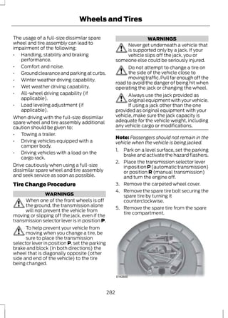 Wheels and Tires 
The usage of a full-size dissimilar spare 
wheel and tire assembly can lead to 
impairment of the following: 
• Handling, stability and braking 
performance. 
• Comfort and noise. 
• Ground clearance and parking at curbs. 
• Winter weather driving capability. 
• Wet weather driving capability. 
• All-wheel driving capability (if 
applicable). 
• Load leveling adjustment (if 
applicable). 
When driving with the full-size dissimilar 
spare wheel and tire assembly additional 
caution should be given to: 
• Towing a trailer. 
• Driving vehicles equipped with a 
camper body. 
• Driving vehicles with a load on the 
cargo rack. 
Drive cautiously when using a full-size 
dissimilar spare wheel and tire assembly 
and seek service as soon as possible. 
Tire Change Procedure 
WARNINGS 
When one of the front wheels is off 
the ground, the transmission alone 
will not prevent the vehicle from 
moving or slipping off the jack, even if the 
transmission selector lever is in position P. 
To help prevent your vehicle from 
moving when you change a tire, be 
sure to place the transmission 
selector lever in position P, set the parking 
brake and block (in both directions) the 
wheel that is diagonally opposite (other 
side and end of the vehicle) to the tire 
being changed. 
WARNINGS 
Never get underneath a vehicle that 
is supported only by a jack. If your 
vehicle slips off the jack, you or 
someone else could be seriously injured. 
Do not attempt to change a tire on 
the side of the vehicle close to 
moving traffic. Pull far enough off the 
road to avoid the danger of being hit when 
operating the jack or changing the wheel. 
Always use the jack provided as 
original equipment with your vehicle. 
If using a jack other than the one 
provided as original equipment with your 
vehicle, make sure the jack capacity is 
adequate for the vehicle weight, including 
any vehicle cargo or modifications. 
Note: Passengers should not remain in the 
vehicle when the vehicle is being jacked. 
1. Park on a level surface, set the parking 
brake and activate the hazard flashers. 
2. Place the transmission selector lever 
in position P (automatic transmission) 
or position R (manual transmission) 
and turn the engine off. 
3. Remove the carpeted wheel cover. 
4. Remove the spare tire bolt securing the 
spare tire by turning it 
counterclockwise. 
5. Remove the spare tire from the spare 
tire compartment. 
E142550 
282 
 