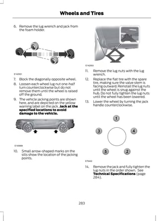 Wheels and Tires 
6. Remove the lug wrench and jack from 
the foam holder. 
E142551 
7. Block the diagonally opposite wheel. 
8. Loosen each wheel lug nut one-half 
turn counterclockwise but do not 
remove them until the wheel is raised 
off the ground. 
9. The vehicle jacking points are shown 
here, and are depicted on the yellow 
warning label on the jack. Jack at the 
specified locations to avoid 
damage to the vehicle. 
E145908 
10. Small arrow-shaped marks on the 
sills show the location of the jacking 
points. 
E142553 
11. Remove the lug nuts with the lug 
wrench. 
12. Replace the flat tire with the spare 
tire, making sure the valve stem is 
facing outward. Reinstall the lug nuts 
until the wheel is snug against the 
hub. Do not fully tighten the lug nuts 
until the wheel has been lowered. 
13. Lower the wheel by turning the jack 
handle counterclockwise. 
1 
3 4 
2 
5 
E75442 
14. Remove the jack and fully tighten the 
lug nuts in the order shown. See 
Technical Specifications (page 
284). 
283 
 