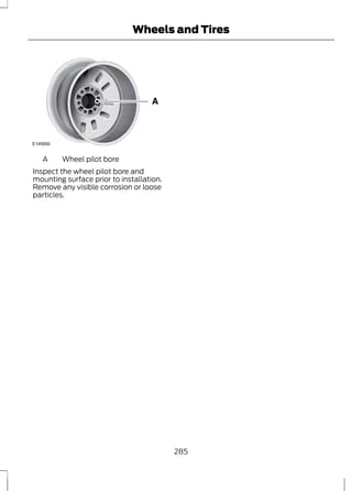 E145950 
Wheels and Tires 
A Wheel pilot bore 
Inspect the wheel pilot bore and 
mounting surface prior to installation. 
Remove any visible corrosion or loose 
particles. 
285 
 