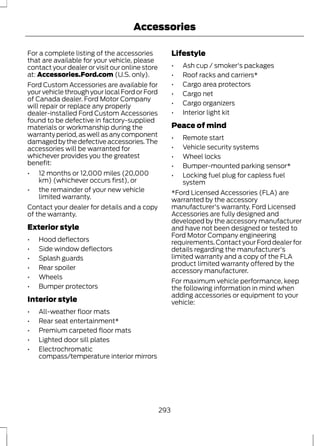Accessories 
For a complete listing of the accessories 
that are available for your vehicle, please 
contact your dealer or visit our online store 
at: Accessories.Ford.com (U.S. only). 
Ford Custom Accessories are available for 
your vehicle through your local Ford or Ford 
of Canada dealer. Ford Motor Company 
will repair or replace any properly 
dealer-installed Ford Custom Accessories 
found to be defective in factory-supplied 
materials or workmanship during the 
warranty period, as well as any component 
damaged by the defective accessories. The 
accessories will be warranted for 
whichever provides you the greatest 
benefit: 
• 12 months or 12,000 miles (20,000 
km) (whichever occurs first), or 
• the remainder of your new vehicle 
limited warranty. 
Contact your dealer for details and a copy 
of the warranty. 
Exterior style 
• Hood deflectors 
• Side window deflectors 
• Splash guards 
• Rear spoiler 
• Wheels 
• Bumper protectors 
Interior style 
• All-weather floor mats 
• Rear seat entertainment* 
• Premium carpeted floor mats 
• Lighted door sill plates 
• Electrochromatic 
compass/temperature interior mirrors 
Lifestyle 
• Ash cup / smoker's packages 
• Roof racks and carriers* 
• Cargo area protectors 
• Cargo net 
• Cargo organizers 
• Interior light kit 
Peace of mind 
• Remote start 
• Vehicle security systems 
• Wheel locks 
• Bumper-mounted parking sensor* 
• Locking fuel plug for capless fuel 
system 
*Ford Licensed Accessories (FLA) are 
warranted by the accessory 
manufacturer's warranty. Ford Licensed 
Accessories are fully designed and 
developed by the accessory manufacturer 
and have not been designed or tested to 
Ford Motor Company engineering 
requirements. Contact your Ford dealer for 
details regarding the manufacturer's 
limited warranty and a copy of the FLA 
product limited warranty offered by the 
accessory manufacturer. 
For maximum vehicle performance, keep 
the following information in mind when 
adding accessories or equipment to your 
vehicle: 
293 
 
