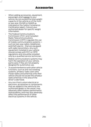 Accessories 
• When adding accessories, equipment, 
passengers and luggage to your 
vehicle, do not exceed the total weight 
capacity of the vehicle or of the front 
or rear axle (GVWR or GAWR as 
indicated on the Safety Compliance 
Certification label). Consult your 
authorized dealer for specific weight 
information. 
• The Federal Communications 
Commission (FCC) and Canadian 
Radio Telecommunications 
Commission (CRTC) regulate the use 
of mobile communications systems — 
such as two-way radios, telephones 
and theft alarms - that are equipped 
with radio transmitters. Any such 
equipment installed in your vehicle 
should comply with FCC or CRTC 
regulations and should be installed 
only by a qualified service technician. 
• Mobile communications systems may 
harm the operation of your vehicle, 
particularly if they are not properly 
designed for automotive use. 
• To avoid interference with other vehicle 
functions, such as anti-lock braking 
systems, amateur radio users who 
install radios and antennas onto their 
vehicle should not locate the amateur 
radio antennas in the area of the 
driver's side hood. 
• Any non-Ford custom electrical or 
electronic accessories or components 
that are added to the vehicle by the 
authorized dealer or the owner, may 
adversely affect battery performance 
and durability, and may also adversely 
affect the performance of other 
electrical systems in the vehicle. 
294 
 