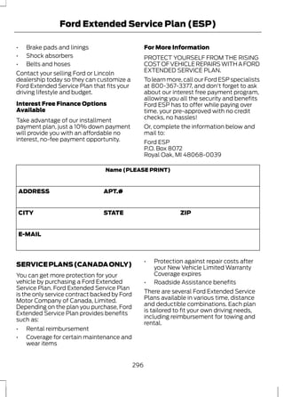Ford Extended Service Plan (ESP) 
• Brake pads and linings 
• Shock absorbers 
• Belts and hoses 
Contact your selling Ford or Lincoln 
dealership today so they can customize a 
Ford Extended Service Plan that fits your 
driving lifestyle and budget. 
Interest Free Finance Options 
Available 
Take advantage of our installment 
payment plan, just a 10% down payment 
will provide you with an affordable no 
interest, no-fee payment opportunity. 
For More Information 
PROTECT YOURSELF FROM THE RISING 
COST OF VEHICLE REPAIRS WITH A FORD 
EXTENDED SERVICE PLAN. 
To learn more, call our Ford ESP specialists 
at 800-367-3377, and don't forget to ask 
about our interest free payment program, 
allowing you all the security and benefits 
Ford ESP has to offer while paying over 
time. your pre-approved with no credit 
checks, no hassles! 
Or, complete the information below and 
mail to: 
Ford ESP 
P.O. Box 8072 
Royal Oak, MI 48068-0039 
Name (PLEASE PRINT) 
ADDRESS APT.# 
CITY STATE ZIP 
E-MAIL 
SERVICE PLANS (CANADA ONLY) 
You can get more protection for your 
vehicle by purchasing a Ford Extended 
Service Plan. Ford Extended Service Plan 
is the only service contract backed by Ford 
Motor Company of Canada, Limited. 
Depending on the plan you purchase, Ford 
Extended Service Plan provides benefits 
such as: 
• Rental reimbursement 
• Coverage for certain maintenance and 
wear items 
• Protection against repair costs after 
your New Vehicle Limited Warranty 
Coverage expires 
• Roadside Assistance benefits 
There are several Ford Extended Service 
Plans available in various time, distance 
and deductible combinations. Each plan 
is tailored to fit your own driving needs, 
including reimbursement for towing and 
rental. 
296 
 