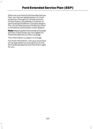 Ford Extended Service Plan (ESP) 
When you purchase Ford Extended Service 
Plan, you receive added peace-of-mind 
protection throughout Canada and the 
United States, provided by a network of 
participating Ford Motor Company dealers. 
The Lincoln Maintenance Protection Plan 
is honored at authorized Lincoln dealers. 
Note:Repairs performed outside of Canada 
and the United States are not eligible for 
Ford Extended Service Plan coverage. 
This information is subject to change. 
For more information, visit your local Ford 
of Canada dealer or www.ford.ca to find 
the Ford Extended Service Plan that is right 
for you. 
297 
 