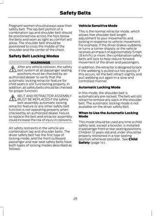 Safety Belts 
Pregnant women should always wear their 
safety belt. The lap belt portion of a 
combination lap and shoulder belt should 
be positioned low across the hips below 
the belly and worn as tight as comfort will 
allow. The shoulder belt should be 
positioned to cross the middle of the 
shoulder and the center of the chest. 
Safety Belt Locking Modes 
WARNINGS 
After any vehicle collision, the safety 
belt system at all passenger seating 
positions must be checked by an 
authorized dealer to verify that the 
automatic locking retractor feature for 
child seats is still functioning properly. In 
addition, all safety belts should be checked 
for proper function. 
BELT AND RETRACTOR ASSEMBLY 
MUST BE REPLACED if the safety 
belt assembly automatic locking 
retractor feature or any other safety belt 
function is not operating properly when 
checked by an authorized dealer. Failure 
to replace the belt and retractor assembly 
could increase the risk of injury in collisions. 
All safety restraints in the vehicle are 
combination lap and shoulder belts. The 
driver safety belt has the first type of 
locking mode, and the front outboard 
passenger and rear seat safety belts have 
both types of locking modes described as 
follows: 
Vehicle Sensitive Mode 
This is the normal retractor mode, which 
allows free shoulder belt length 
adjustment to your movements and 
locking in response to vehicle movement. 
For example, if the driver brakes suddenly 
or turns a corner sharply, or the vehicle 
receives an impact of approximately 5 mph 
(8 km/h) or more, the combination safety 
belts will lock to help reduce forward 
movement of the driver and passengers. 
In addition, the retractor is designed to lock 
if the webbing is pulled out too quickly. If 
this occurs, let the belt retract slightly and 
pull webbing out again in a slow and 
controlled manner. 
Automatic Locking Mode 
In this mode, the shoulder belt is 
automatically pre-locked. The belt will still 
retract to remove any slack in the shoulder 
belt. The automatic locking mode is not 
available on the driver safety belt. 
When to Use the Automatic Locking 
Mode 
This mode should be used any time a child 
safety seat, except a booster, is installed 
in passenger front or rear seating positions. 
Children 12 years old and under should be 
properly restrained in a rear seating 
position whenever possible. See Child 
Safety (page 14). 
28 
 