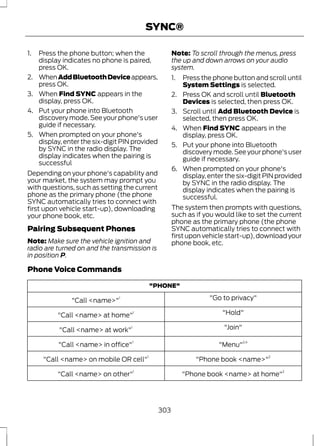 1. Press the phone button; when the 
SYNC® 
display indicates no phone is paired, 
press OK. 
2. When Add Bluetooth Device appears, 
press OK. 
3. When Find SYNC appears in the 
display, press OK. 
4. Put your phone into Bluetooth 
discovery mode. See your phone's user 
guide if necessary. 
5. When prompted on your phone's 
display, enter the six-digit PIN provided 
by SYNC in the radio display. The 
display indicates when the pairing is 
successful 
Depending on your phone's capability and 
your market, the system may prompt you 
with questions, such as setting the current 
phone as the primary phone (the phone 
SYNC automatically tries to connect with 
first upon vehicle start-up), downloading 
your phone book, etc. 
Pairing Subsequent Phones 
Note: Make sure the vehicle ignition and 
radio are turned on and the transmission is 
in position P. 
Note: To scroll through the menus, press 
the up and down arrows on your audio 
system. 
1. Press the phone button and scroll until 
System Settings is selected. 
2. Press OK and scroll until Bluetooth 
Devices is selected, then press OK. 
3. Scroll until Add Bluetooth Device is 
selected, then press OK. 
4. When Find SYNC appears in the 
display, press OK. 
5. Put your phone into Bluetooth 
discovery mode. See your phone's user 
guide if necessary. 
6. When prompted on your phone's 
display, enter the six-digit PIN provided 
by SYNC in the radio display. The 
display indicates when the pairing is 
successful. 
The system then prompts with questions, 
such as if you would like to set the current 
phone as the primary phone (the phone 
SYNC automatically tries to connect with 
first upon vehicle start-up), download your 
phone book, etc. 
Phone Voice Commands 
"PHONE" 
"Call <name>"1 "Go to privacy" 
"Call <name> at home"1 "Hold" 
"Call <name> at work"1 "Join" 
"Call <name> in office"1 "Menu"2,4 
"Call <name> on mobile OR cell"1 "Phone book <name>"2 
"Call <name> on other"1 "Phone book <name> at home"2 
303 
 
