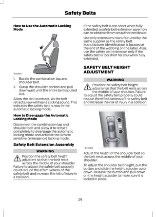 Safety Belts 
How to Use the Automatic Locking 
Mode 
E142591 
1. Buckle the combination lap and 
shoulder belt. 
2. Grasp the shoulder portion and pull 
downward until the entire belt is pulled 
out. 
Allow the belt to retract. As the belt 
retracts, you will hear a clicking sound. This 
indicates the safety belt is now in the 
automatic locking mode. 
How to Disengage the Automatic 
Locking Mode 
Disconnect the combination lap and 
shoulder belt and allow it to retract 
completely to disengage the automatic 
locking mode and activate the vehicle 
sensitive (emergency) locking mode. 
Safety Belt Extension Assembly 
WARNING 
Position the safety belt height 
adjusters so that the belt rests 
across the middle of your shoulder. 
Failure to adjust the safety belt properly 
could reduce the effectiveness of the 
safety belt and increase the risk of injury in 
a collision. 
If the safety belt is too short when fully 
extended, a safety belt extension assembly 
can be obtained from an authorized dealer. 
Use only extensions manufactured by the 
same supplier as the safety belt. 
Manufacturer identification is located at 
the end of the webbing on the label. Also, 
use the safety belt extension only if the 
safety belt is too short for you when fully 
extended. 
SAFETY BELT HEIGHT 
ADJUSTMENT 
WARNING 
Position the safety belt height 
adjuster so that the belt rests across 
the middle of your shoulder. Failure 
to adjust the safety belt properly could 
reduce the effectiveness of the safety belt 
and increase the risk of injury in a collision. 
E145664 
Adjust the height of the shoulder belt so 
the belt rests across the middle of your 
shoulder. 
To adjust the shoulder belt height, pull the 
button and slide the height adjuster up or 
down. Release the button and pull down 
on the height adjuster to make sure it is 
locked in place. 
29 
 