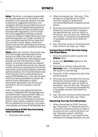 SYNC® 
Note: The driver is ultimately responsible 
for the safe operation of the vehicle, and 
therefore, must evaluate whether it is safe 
to follow the suggested directions. Any 
navigation features are provided only as an 
aid. Make your driving decisions based on 
your observations of local conditions and 
existing traffic regulations. Do not follow 
the route suggestions if doing so would 
result in an unsafe or illegal maneuver, if you 
would be placed in an unsafe situation, or 
if you would be directed into an area that 
you consider unsafe. Maps used by this 
system may be inaccurate because of errors, 
changes in roads, traffic conditions or driving 
conditions. 
Note:When you connect, the service uses 
GPS technology and advanced vehicle 
sensors to collect the vehicle's current 
location, travel direction and speed to help 
provide you with the directions, traffic 
reports, or business searches you request. 
Further, to provide the services you request 
and for continuous improvement, the service 
may collect and record call details and voice 
communications. For more information, see 
SYNC Services Terms and Conditions at 
www.SYNCMyRide.com. If you do not want 
Ford or its service providers to collect the 
vehicle travel information or other 
information identified in the Terms and 
Conditions, do not activate or use the 
service. 
SYNC Services uses advanced vehicle 
sensors, integrated GPS technology and 
comprehensive map and traffic data, to 
give you personalized traffic reports, 
precise turn-by-turn directions, business 
search, news, sports, weather and more. 
For a complete list of services, or to learn 
more, please visit www.SYNCMyRide.com. 
Connecting to SYNC Services Using 
Voice Commands 
1. Press the voice button. 
2. When prompted, say "Services". This 
initiates an outgoing call to SYNC 
Services using your paired and 
connected Bluetooth-enabled cellular 
phone. 
3. Once you are connected to the service, 
follow the voice prompts to request 
the desired service, such as Traffic or 
Directions. You can also say "What are 
my choices?" to receive a complete list 
of available services from which to 
choose. 
4. Say "Services" to return to the Services 
main menu or for help, say "Help". 
Connecting to SYNC Services Using 
the Phone Menu 
1. Press the phone button to enter the 
Phone menu. 
2. Scroll until Services appears in the 
display. 
3. Press OK to confirm and enter the 
Services menu. The display indicates 
the system is connecting. 
4. Press OK. SYNC initiates the call to the 
services portal. 
5. Once you are connected to the service, 
follow the voice prompts to request 
the desired service, such as Traffic or 
Directions. You can also say "What are 
my choices?" to receive a complete list 
of available services from which to 
choose. 
6. Say "Services" to return to the Services 
main menu or for help, say "Help". 
Receiving Turn-by-Turn Directions 
1. When connected to SYNC Services, 
say "Directions" or "Business search". 
To find the closest business or type of 
business to your current location, just 
say "Business search" and then 
"Search near me". If you need further 
assistance in finding a location, you can 
318 
 