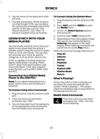 SYNC® 
3. Say the name of the application after 
the tone. 
4. The app should start. While an app is 
running through SYNC, you can press 
the voice button and speak commands 
specific to the app, such as "Play 
Station Quickmix". Say "Help" to 
discover available voice commands. 
USING SYNC® WITH YOUR 
MEDIA PLAYER 
You can access and play music from your 
digital music player over the vehicle's 
speaker system using the system's media 
menu or voice commands. You can also 
sort and play your music by specific 
categories, such as artists, albums, etc. 
SYNC is capable of hosting nearly any 
digital media player including: iPod®, 
Zune™, Plays from device players, and 
most USB drives. SYNC also supports 
audio formats, such as MP3, WMA, WAV 
and ACC. 
Connecting Your Digital Media 
Player to the USB Port 
Note: If your digital media player has a 
power switch, ensure that the device is 
turned on. 
To Connect Using Voice Commands 
1. Plug the device into the vehicle's USB 
port. 
2. Press the voice icon and when 
prompted, say "USB". 
3. You can now play music by saying any 
of the appropriate voice commands. 
See the media voice commands. 
To Connect Using the System Menu 
1. Plug the device into the vehicle's USB 
port. 
2. Press AUX and then MENU to enter 
the Media menu. 
3. Scroll until Select Source appears, 
then press OK. 
4. Scroll to select USB and press OK. 
5. Depending on how many digital media 
files are on your connected device, 
Indexing may appear in the radio 
display. When indexing is complete, the 
screen returns to the Play menu. 
Press OK and scroll through selections of: 
• Play All 
• Albums 
• Genres 
• Playlists 
• Tracks 
• Explore USB 
• Similar Music 
• Return 
What's Playing? 
At any time when a track is playing, you 
can press the voice icon and ask the 
system "What's playing?". The system 
reads the metadata tags (if populated) of 
the playing track to you. 
Media Voice Commands 
E142599 
Press the voice icon and, when 
prompted, say "USB", then any 
of the following: 
321 
 