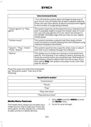 SYNC® 
Voice Command Guide 
· Turn off and the system does not begin to play any of 
your music until all media has all been indexed. Indexing 
times can vary from device to device and also with regard 
to the number of songs being indexed. 
The system searches all the data from your indexed music 
and, if available, begins to play the chosen type of music. 
You can only play genres of music which are present in 
the GENRE metadata tags that you have on your digital 
media player. 
"Search genre" or "Play 
genre" 
The system compiles a playlist and then plays similar 
music to what is currently playing from the USB port using 
indexed metadata information. 
"Similar music" 
The system searches for a specific artist, track or album 
from the music indexed through the USB port. 
"Search", "Play", "Artist", 
"Track, "Album" 
This allows you to make your previous command more 
specific. For example, if you asked to search and play all 
music by a certain artist, you could then say "Refine album" 
and choose a specific album from the list to view. If you 
then select Play, the system only plays music from that 
specific album. 
"Refine" 
Press the voice icon and when prompted 
say "Bluetooth audio", then any of the 
following: 
"BLUETOOTH AUDIO" 
"Connections" 
"Pause" 
"Play" 
"Play next track" 
"Play previous track" 
Media Menu Features 
The media menu allows you to select your 
media source, how to play your music (by 
artist, genre, shuffle, repeat, etc.), and also 
to add, connect or delete devices. 
1. Press AUX and then MENU to enter 
the Media menu. 
2. Scroll to cycle through: 
323 
 