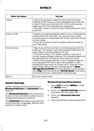 SYNC® 
When You Select You Can 
· Search for and play a specific track which has been 
indexed. SYNC lists your tracks alphabetically in flat-file 
mode. If there are more than 255, SYNC automatically 
organizes them into alphabetical categories. 
Tracks 
· Press OK to select. Scroll to select the desired track, then 
press OK. 
· Explore all supported digital media on your media device 
connected to the USB port. You can only view media 
content which is compatible with SYNC; other files saved 
are not visible. 
Explore USB 
· Press OK to select. Scroll to explore indexed media on 
your flash drive. 
· Play music similar to what is currently playing from the 
USB port. The system uses the metadata information of 
each song to compile a playlist for you. 
Similar Music 
· Press OK to select. The system creates a new list of 
similar songs and begins playing. The metadata tags must 
be populated for this feature to include each track. 
· With certain playing devices, if your metadata tags are 
not populated, the tracks won't be available in voice 
recognition, play menu or similar music. However, if you 
place these tracks onto your playing device in Mass 
Storage Device Mode they are available in voice recogni-tion, 
Play menu browsing and Similar Music. Unknowns 
are placed into any unpopulated metadata tag. 
Return Exit the current menu. 
System Settings 
System settings provide access to your 
Bluetooth Devices and Advanced menu 
features. 
The Bluetooth Devices menu allows you 
to add, connect and delete a device as turn 
the Bluetooth feature on and off. 
The Advanced menu allows you to access 
and set prompts, languages, defaults and 
perform a master reset. 
Bluetooth Devices Menu Options 
1. Press AUX and then MENU to enter 
the Media menu. 
2. Scroll until System Settings appears 
and select OK, then press OK. 
3. Scroll until Bluetooth Devices 
appears. 
4. Press OK and then scroll to select from: 
326 
 