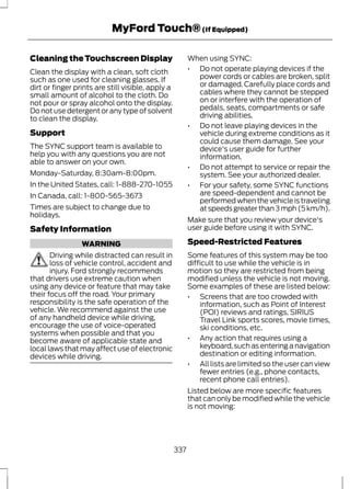 MyFord Touch® (If Equipped) 
Cleaning the Touchscreen Display 
Clean the display with a clean, soft cloth 
such as one used for cleaning glasses. If 
dirt or finger prints are still visible, apply a 
small amount of alcohol to the cloth. Do 
not pour or spray alcohol onto the display. 
Do not use detergent or any type of solvent 
to clean the display. 
Support 
The SYNC support team is available to 
help you with any questions you are not 
able to answer on your own. 
Monday-Saturday, 8:30am-8:00pm. 
In the United States, call: 1-888-270-1055 
In Canada, call: 1-800-565-3673 
Times are subject to change due to 
holidays. 
Safety Information 
WARNING 
Driving while distracted can result in 
loss of vehicle control, accident and 
injury. Ford strongly recommends 
that drivers use extreme caution when 
using any device or feature that may take 
their focus off the road. Your primary 
responsibility is the safe operation of the 
vehicle. We recommend against the use 
of any handheld device while driving, 
encourage the use of voice-operated 
systems when possible and that you 
become aware of applicable state and 
local laws that may affect use of electronic 
devices while driving. 
When using SYNC: 
• Do not operate playing devices if the 
power cords or cables are broken, split 
or damaged. Carefully place cords and 
cables where they cannot be stepped 
on or interfere with the operation of 
pedals, seats, compartments or safe 
driving abilities. 
• Do not leave playing devices in the 
vehicle during extreme conditions as it 
could cause them damage. See your 
device's user guide for further 
information. 
• Do not attempt to service or repair the 
system. See your authorized dealer. 
• For your safety, some SYNC functions 
are speed-dependent and cannot be 
performed when the vehicle is traveling 
at speeds greater than 3 mph (5 km/h). 
Make sure that you review your device's 
user guide before using it with SYNC. 
Speed-Restricted Features 
Some features of this system may be too 
difficult to use while the vehicle is in 
motion so they are restricted from being 
modified unless the vehicle is not moving. 
Some examples of these are listed below: 
• Screens that are too crowded with 
information, such as Point of Interest 
(POI) reviews and ratings, SIRIUS 
Travel Link sports scores, movie times, 
ski conditions, etc. 
• Any action that requires using a 
keyboard, such as entering a navigation 
destination or editing information. 
• All lists are limited so the user can view 
fewer entries (e.g., phone contacts, 
recent phone call entries). 
Listed below are more specific features 
that can only be modified while the vehicle 
is not moving: 
337 
 