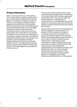 MyFord Touch® (If Equipped) 
Privacy Information 
When a cellular phone is connected to 
SYNC, the system creates a profile within 
your vehicle that is linked to that cellular 
phone. This profile is created in order to 
offer you more cellular features and to 
operate more efficiently. Among other 
things, this profile may contain data about 
your cellular phone book, text messages 
(read and unread), and call history, 
including history of calls when your cell 
phone was not connected to the system. 
In addition, if you connect a media device, 
the system creates and retains an index of 
supported media content. The system also 
records a short development log of 
approximately 10 minutes of all recent 
system activity. The log profile and other 
system data may be used to improve the 
system and help diagnose any problems 
that may occur. 
The cellular profile, media device index, 
and development log remain in the vehicle 
unless you delete them and are generally 
accessible only in the vehicle when the 
cellular phone or media player is 
connected. If you no longer plan to use the 
system or the vehicle, we recommend you 
perform a Master Reset to erase all stored 
information. 
System data cannot be accessed without 
special equipment and access to the 
vehicle's SYNC module. Ford Motor 
Company and Ford of Canada do not 
access the system data for any purpose 
other than as described absent consent, a 
court order, or where required by law 
enforcement, other government 
authorities, or other third parties acting 
with lawful authority. Other parties may 
seek to access the information 
independently of Ford Motor Company and 
Ford of Canada. For further privacy 
information, see the sections on 911 
Assist® (if equipped), Vehicle Health 
Report (if equipped), and Traffic, 
Directions and Information (if equipped). 
339 
 