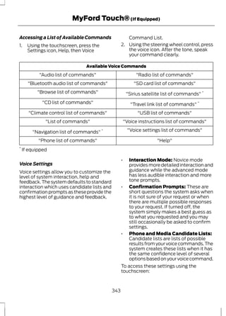 MyFord Touch® (If Equipped) 
Accessing a List of Available Commands 
1. Using the touchscreen, press the 
Settings icon, Help, then Voice 
Command List. 
2. Using the steering wheel control, press 
the voice icon. After the tone, speak 
your command clearly. 
Available Voice Commands 
"Audio list of commands" "Radio list of commands" 
"Bluetooth audio list of commands" "SD card list of commands" 
"Browse list of commands" "Sirius satellite list of commands" * 
"CD list of commands" "Travel link list of commands" * 
"Climate control list of commands" "USB list of commands" 
"List of commands" "Voice instructions list of commands" 
"Navigation list of commands" * "Voice settings list of commands" 
"Phone list of commands" "Help" 
* If equipped 
Voice Settings 
Voice settings allow you to customize the 
level of system interaction, help and 
feedback. The system defaults to standard 
interaction which uses candidate lists and 
confirmation prompts as these provide the 
highest level of guidance and feedback. 
• Interaction Mode: Novice mode 
provides more detailed interaction and 
guidance while the advanced mode 
has less audible interaction and more 
tone prompts. 
• Confirmation Prompts: These are 
short questions the system asks when 
it is not sure of your request or when 
there are multiple possible responses 
to your request. If turned off, the 
system simply makes a best guess as 
to what you requested and you may 
still occasionally be asked to confirm 
settings. 
• Phone and Media Candidate Lists: 
Candidate lists are lists of possible 
results from your voice commands. The 
system creates these lists when it has 
the same confidence level of several 
options based on your voice command. 
To access these settings using the 
touchscreen: 
343 
 