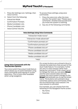 MyFord Touch® (If Equipped) 
1. Press the Settings icon, Settings, then 
Voice Control. 
2. Select from the following: 
• Interaction Mode 
• Confirmation Prompts 
• Media Candidate Lists 
• Phone Candidate Lists 
• Voice Control Volume. 
To access these settings using voice 
commands: 
1. Press the voice icon; after the tone 
sounds, the system says "Please say a 
command". Another tone sounds to let 
you know the system is listening. 
2. Say any of the following commands: 
Voice Settings Using Voice Commands 
"Interaction mode novice" 
"Interaction mode advanced" 
"Confirmation prompts on" 
"Confirmation prompts off" 
"Phone candidate lists on" 
"Phone candidate lists off" 
"Media candidate lists on" 
"Media candidate lists off" 
"Help" 
Using Voice Commands with the 
Touchscreen Options 
Your voice system has a dual mode feature 
which allows you to switch between using 
voice commands and making on-screen 
selections. This is most often available 
when using navigation. 
On-screen buttons are outlined in blue to 
indicate the selections that are part of the 
dual mode feature. For example, if while 
you are in a voice session rather than 
saying the command "Enter street name" 
to change the field, you can press Street 
and the voice session does not end. 
Instead, the voice system changes to the 
Street field and asks you to say the street 
name. The buttons not outlined in blue 
cannot be used as voice commands; if they 
are touched during a voice session, the 
voice session is canceled. 
For example, you can choose from the 
following on the Navigation home screen: 
• My Home 
• Favorites 
344 
 