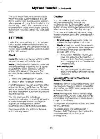 MyFord Touch® (If Equipped) 
The dual mode feature is also available 
when the voice system displays a list of 
items to pick from during a voice session, 
where you would be able to touch the line 
item or say "Line 2". If a command is not 
understood or there are multiple options, 
the system returns a list for you to choose 
from. 
SETTINGS 
Under the menu setting, you can set your 
clock, access and make adjustments to 
the display, sound and vehicle settings as 
well as access settings for specific modes 
or the help feature. 
Clock 
Note: The date is set by your vehicle's GPS; 
you cannot manually set the date. 
Note: If the battery has been disconnected, 
the vehicle needs to acquire a GPS signal 
to update the clock. Once your vehicle 
acquires the signal, it may take a few 
minutes for the update to display the correct 
time. 
1. Press the Settings icon > Clock. 
2. Press + and - to adjust the time. 
From this screen, you can also make other 
adjustments such as 12-hour or 24-hour 
mode, activate GPS time synchronization 
and have the system automatically update 
new time zones. 
You can also turn the outside air 
temperature display on and off. When the 
outside air temperature is displayed, it 
appears at the top center of the 
touchscreen next to the time and date. 
Once you update any settings, they are 
automatically saved. 
Display 
You can make adjustments to the 
touchscreen display through the 
touchscreen or by pressing the voice 
button on your steering wheel controls and 
when prompted, say "Display settings". 
To access and make adjustments using 
the touchscreen, press the Settings icon > 
Display. 
• Brightness allows you to make the 
screen display brighter or dimmer. 
• Mode allows you to set the screen to 
a certain brightness or have the system 
automatically change based on the 
outside light level. 
• If you select AUTO or NIGHT, you 
have the options of turning the 
display's Auto Dim feature on or off 
and changing the Auto Dim Manual 
Offset feature. 
• Edit Wallpaper 
• You can have your touchscreen 
display the default photo or upload 
your own. 
Uploading Photos for Your Home 
Screen Wallpaper 
Note:You cannot load photos directly from 
your camera. You must access the photos 
from either your USB mass storage device 
or from an SD card. 
Note: Photographs with extremely large 
dimensions (i.e., 2048 x 1536) may not be 
compatible and appear as a blank (black) 
image on the display. 
Your system allows you to upload and view 
up to 32 photos. 
To access, press the Settings icon > 
Display > Edit Wallpaper, then follow the 
system prompts to upload your 
photographs. 
347 
 