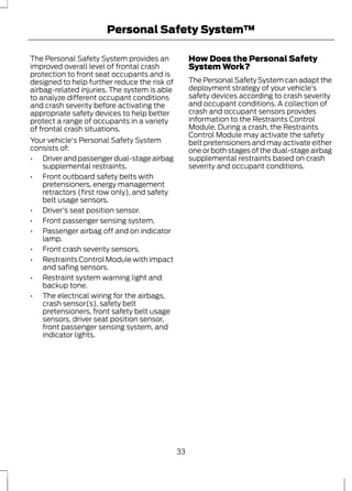 Personal Safety System™ 
The Personal Safety System provides an 
improved overall level of frontal crash 
protection to front seat occupants and is 
designed to help further reduce the risk of 
airbag-related injuries. The system is able 
to analyze different occupant conditions 
and crash severity before activating the 
appropriate safety devices to help better 
protect a range of occupants in a variety 
of frontal crash situations. 
Your vehicle's Personal Safety System 
consists of: 
• Driver and passenger dual-stage airbag 
supplemental restraints. 
• Front outboard safety belts with 
pretensioners, energy management 
retractors (first row only), and safety 
belt usage sensors. 
• Driver’s seat position sensor. 
• Front passenger sensing system. 
• Passenger airbag off and on indicator 
lamp. 
• Front crash severity sensors. 
• Restraints Control Module with impact 
and safing sensors. 
• Restraint system warning light and 
backup tone. 
• The electrical wiring for the airbags, 
crash sensor(s), safety belt 
pretensioners, front safety belt usage 
sensors, driver seat position sensor, 
front passenger sensing system, and 
indicator lights. 
How Does the Personal Safety 
System Work? 
The Personal Safety System can adapt the 
deployment strategy of your vehicle’s 
safety devices according to crash severity 
and occupant conditions. A collection of 
crash and occupant sensors provides 
information to the Restraints Control 
Module. During a crash, the Restraints 
Control Module may activate the safety 
belt pretensioners and may activate either 
one or both stages of the dual-stage airbag 
supplemental restraints based on crash 
severity and occupant conditions. 
33 
 