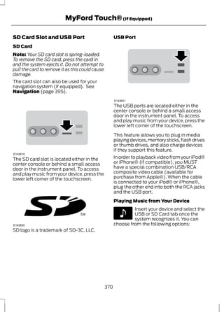 MyFord Touch® (If Equipped) 
SD Card Slot and USB Port 
SD Card 
Note: Your SD card slot is spring-loaded. 
To remove the SD card, press the card in 
and the system ejects it. Do not attempt to 
pull the card to remove it as this could cause 
damage. 
The card slot can also be used for your 
navigation system (if equipped). See 
Navigation (page 395). 
E142619 
The SD card slot is located either in the 
center console or behind a small access 
door in the instrument panel. To access 
and play music from your device, press the 
lower left corner of the touchscreen. 
E142620 
SD logo is a trademark of SD-3C, LLC. 
USB Port 
E142621 
The USB ports are located either in the 
center console or behind a small access 
door in the instrument panel. To access 
and play music from your device, press the 
lower left corner of the touchscreen. 
This feature allows you to plug in media 
playing devices, memory sticks, flash drives 
or thumb drives, and also charge devices 
if they support this feature. 
In order to playback video from your iPod® 
or iPhone® (if compatible), you MUST 
have a special combination USB/RCA 
composite video cable (available for 
purchase from Apple®). When the cable 
is connected to your iPod® or iPhone®, 
plug the other end into both the RCA jacks 
and the USB port. 
Playing Music from Your Device 
E142611 
Insert your device and select the 
USB or SD Card tab once the 
system recognizes it. You can 
choose from the following options: 
370 
 