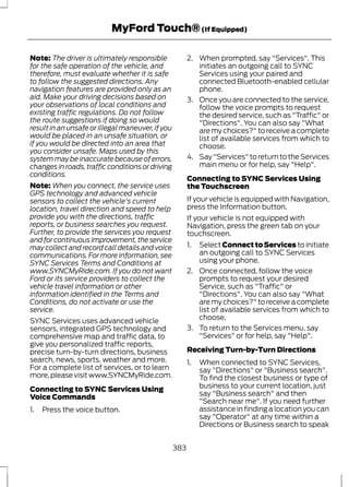 MyFord Touch® (If Equipped) 
Note: The driver is ultimately responsible 
for the safe operation of the vehicle, and 
therefore, must evaluate whether it is safe 
to follow the suggested directions. Any 
navigation features are provided only as an 
aid. Make your driving decisions based on 
your observations of local conditions and 
existing traffic regulations. Do not follow 
the route suggestions if doing so would 
result in an unsafe or illegal maneuver, if you 
would be placed in an unsafe situation, or 
if you would be directed into an area that 
you consider unsafe. Maps used by this 
system may be inaccurate because of errors, 
changes in roads, traffic conditions or driving 
conditions. 
Note:When you connect, the service uses 
GPS technology and advanced vehicle 
sensors to collect the vehicle's current 
location, travel direction and speed to help 
provide you with the directions, traffic 
reports, or business searches you request. 
Further, to provide the services you request 
and for continuous improvement, the service 
may collect and record call details and voice 
communications. For more information, see 
SYNC Services Terms and Conditions at 
www.SYNCMyRide.com. If you do not want 
Ford or its service providers to collect the 
vehicle travel information or other 
information identified in the Terms and 
Conditions, do not activate or use the 
service. 
SYNC Services uses advanced vehicle 
sensors, integrated GPS technology and 
comprehensive map and traffic data, to 
give you personalized traffic reports, 
precise turn-by-turn directions, business 
search, news, sports, weather and more. 
For a complete list of services, or to learn 
more, please visit www.SYNCMyRide.com. 
Connecting to SYNC Services Using 
Voice Commands 
1. Press the voice button. 
2. When prompted, say "Services". This 
initiates an outgoing call to SYNC 
Services using your paired and 
connected Bluetooth-enabled cellular 
phone. 
3. Once you are connected to the service, 
follow the voice prompts to request 
the desired service, such as "Traffic" or 
"Directions". You can also say "What 
are my choices?" to receive a complete 
list of available services from which to 
choose. 
4. Say "Services" to return to the Services 
main menu or for help, say "Help". 
Connecting to SYNC Services Using 
the Touchscreen 
If your vehicle is equipped with Navigation, 
press the Information button. 
If your vehicle is not equipped with 
Navigation, press the green tab on your 
touchscreen. 
1. Select Connect to Services to initiate 
an outgoing call to SYNC Services 
using your phone. 
2. Once connected, follow the voice 
prompts to request your desired 
Service, such as "Traffic" or 
"Directions". You can also say "What 
are my choices?" to receive a complete 
list of available services from which to 
choose. 
3. To return to the Services menu, say 
"Services" or for help, say "Help". 
Receiving Turn-by-Turn Directions 
1. When connected to SYNC Services, 
say "Directions" or "Business search". 
To find the closest business or type of 
business to your current location, just 
say "Business search" and then 
"Search near me". If you need further 
assistance in finding a location you can 
say "Operator" at any time within a 
Directions or Business search to speak 
383 
 