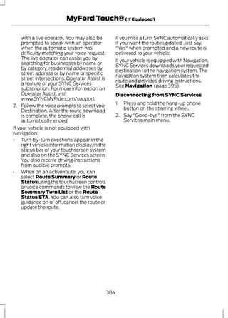 MyFord Touch® (If Equipped) 
with a live operator. You may also be 
prompted to speak with an operator 
when the automatic system has 
difficulty matching your voice request. 
The live operator can assist you by 
searching for businesses by name or 
by category, residential addresses by 
street address or by name or specific 
street intersections. Operator Assist is 
a feature of your SYNC Services 
subscription. For more information on 
Operator Assist, visit 
www.SYNCMyRide.com/support. 
2. Follow the voice prompts to select your 
Destination. After the route download 
is complete, the phone call is 
automatically ended. 
If your vehicle is not equipped with 
Navigation: 
• Turn-by-turn directions appear in the 
right vehicle information display, in the 
status bar of your touchscreen system 
and also on the SYNC Services screen. 
You also receive driving instructions 
from audible prompts. 
• When on an active route, you can 
select Route Summary or Route 
Status using the touchscreen controls 
or voice commands to view the Route 
Summary Turn List or the Route 
Status ETA. You can also turn voice 
guidance on or off, cancel the route or 
update the route. 
If you miss a turn, SYNC automatically asks 
if you want the route updated. Just say, 
"Yes" when prompted and a new route is 
delivered to your vehicle. 
If your vehicle is equipped with Navigation, 
SYNC Services downloads your requested 
destination to the navigation system. The 
navigation system then calculates the 
route and provides driving instructions. 
See Navigation (page 395). 
Disconnecting from SYNC Services 
1. Press and hold the hang-up phone 
button on the steering wheel. 
2. Say "Good-bye" from the SYNC 
Services main menu. 
384 
 
