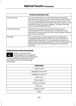 MyFord Touch® (If Equipped) 
SYNC Services Quick Tips 
You can personalize your Services feature to provide 
quicker access to your most used or favorite information. 
You can save address points, such as work or home. You 
can also save favorite information like sports teams, such 
as Detroit Lions, or a news category. To learn more, log 
onto www.SYNCMyRide.com. 
Personalizing 
Press the voice button at any time (while you are 
connected to SYNC TDI Services) to interrupt a voice 
prompt or an audio clip (such as a sports report) and say 
your voice command. 
Push to interrupt 
Your subscription is associated with your Bluetooth-enabled 
cellular phone number, not your VIN (Vehicle 
Identification Number). You can pair and connect your 
phone to any vehicle equipped with Traffic, Directions and 
Information and continue enjoying your personalized 
services. 
Portable 
SYNC Services Voice Commands 
E142599 
When a route has been 
downloaded (non-navigation 
systems), press the voice button 
on the steering wheel controls. When 
prompted, say any of the following 
commands: 
"SERVICES" 
"Cancel route" 
"Navigation voice off" 
"Navigation voice on" 
"Next turn" 
"Route status" 
"Route summary" 
"Services" 
"Update route" 
"Help" 
385 
 
