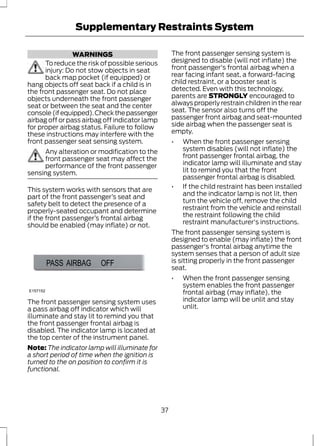 Supplementary Restraints System 
WARNINGS 
To reduce the risk of possible serious 
injury: Do not stow objects in seat 
back map pocket (if equipped) or 
hang objects off seat back if a child is in 
the front passenger seat. Do not place 
objects underneath the front passenger 
seat or between the seat and the center 
console (if equipped). Check the passenger 
airbag off or pass airbag off indicator lamp 
for proper airbag status. Failure to follow 
these instructions may interfere with the 
front passenger seat sensing system. 
Any alteration or modification to the 
front passenger seat may affect the 
performance of the front passenger 
sensing system. 
This system works with sensors that are 
part of the front passenger’s seat and 
safety belt to detect the presence of a 
properly-seated occupant and determine 
if the front passenger’s frontal airbag 
should be enabled (may inflate) or not. 
E157152 
The front passenger sensing system uses 
a pass airbag off indicator which will 
illuminate and stay lit to remind you that 
the front passenger frontal airbag is 
disabled. The indicator lamp is located at 
the top center of the instrument panel. 
Note: The indicator lamp will illuminate for 
a short period of time when the ignition is 
turned to the on position to confirm it is 
functional. 
The front passenger sensing system is 
designed to disable (will not inflate) the 
front passenger's frontal airbag when a 
rear facing infant seat, a forward-facing 
child restraint, or a booster seat is 
detected. Even with this technology, 
parents are STRONGLY encouraged to 
always properly restrain children in the rear 
seat. The sensor also turns off the 
passenger front airbag and seat-mounted 
side airbag when the passenger seat is 
empty. 
• When the front passenger sensing 
system disables (will not inflate) the 
front passenger frontal airbag, the 
indicator lamp will illuminate and stay 
lit to remind you that the front 
passenger frontal airbag is disabled. 
• If the child restraint has been installed 
and the indicator lamp is not lit, then 
turn the vehicle off, remove the child 
restraint from the vehicle and reinstall 
the restraint following the child 
restraint manufacturer's instructions. 
The front passenger sensing system is 
designed to enable (may inflate) the front 
passenger's frontal airbag anytime the 
system senses that a person of adult size 
is sitting properly in the front passenger 
seat. 
• When the front passenger sensing 
system enables the front passenger 
frontal airbag (may inflate), the 
indicator lamp will be unlit and stay 
unlit. 
37 
 