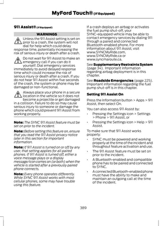 MyFord Touch® (If Equipped) 
911 Assist® (If Equipped) 
WARNINGS 
Unless the 911 Assist setting is set on 
prior to a crash, the system will not 
dial for help which could delay 
response time, potentially increasing the 
risk of serious injury or death after a crash. 
Do not wait for 911 Assist to make an 
emergency call if you can do it 
yourself. Dial emergency services 
immediately to avoid delayed response 
time which could increase the risk of 
serious injury or death after a crash. If you 
do not hear 911 Assist within five seconds 
of the crash, the system or phone may be 
damaged or non-functional. 
Always place your phone in a secure 
location in the vehicle so it does not 
become a projectile or get damaged 
in a collision. Failure to do so may cause 
serious injury to someone or damage the 
phone which could prevent 911 Assist from 
working properly. 
Note: The SYNC 911 Assist feature must be 
set on prior to the incident. 
Note: Before setting this feature on, ensure 
that you read the 911 Assist privacy notice 
later in this section for important 
information. 
Note: If 911 Assist is turned on or off by any 
user, that setting applies for all paired 
phones. If 911 Assist is turned off, either a 
voice message plays or a display 
message/icon comes on (or both) when the 
vehicle is started after a previously paired 
phone connects. 
Note: Every phone operates differently. 
While SYNC 911 Assist works with most 
cellular phones, some may have trouble 
using this feature. 
If a crash deploys an airbag or activates 
the fuel pump shut-off, your 
SYNC-equipped vehicle may be able to 
contact emergency services by dialing 911 
through a paired and connected 
Bluetooth-enabled phone. For more 
information about 911 Assist, visit 
www.SYNCMyRide.com, 
www.SYNCMyRide.ca or 
www.syncmaroute.ca. 
See Supplementary Restraints System 
(page 34). Important information 
regarding airbag deployment is in this 
chapter. 
See Roadside Emergencies (page 225). 
Important information regarding the fuel 
pump shut-off is in this chapter. 
Setting 911 Assist On 
Press the Information button > Apps > 911 
Assist, then select On. 
You can also access 911 Assist by: 
• Pressing the Settings icon > Settings 
> Phone > 911 Assist, or 
• Pressing the Settings icon > Help > 911 
Assist. 
To make sure that 911 Assist works 
properly: 
• SYNC must be powered and working 
properly at the time of the incident and 
throughout feature activation and use. 
• The 911 Assist feature must be set on 
prior to the incident. 
• A Bluetooth-enabled and compatible 
phone has to be paired and connected 
to SYNC. 
• A connected Bluetooth-enabled phone 
must have the ability to make and 
maintain an outgoing call at the time 
of the incident. 
389 
 