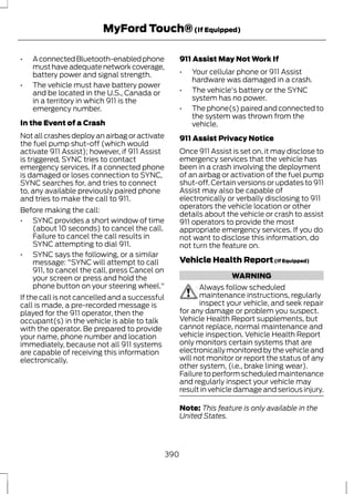 MyFord Touch® (If Equipped) 
• A connected Bluetooth-enabled phone 
must have adequate network coverage, 
battery power and signal strength. 
• The vehicle must have battery power 
and be located in the U.S., Canada or 
in a territory in which 911 is the 
emergency number. 
In the Event of a Crash 
Not all crashes deploy an airbag or activate 
the fuel pump shut-off (which would 
activate 911 Assist); however, if 911 Assist 
is triggered, SYNC tries to contact 
emergency services. If a connected phone 
is damaged or loses connection to SYNC, 
SYNC searches for, and tries to connect 
to, any available previously paired phone 
and tries to make the call to 911. 
Before making the call: 
• SYNC provides a short window of time 
(about 10 seconds) to cancel the call. 
Failure to cancel the call results in 
SYNC attempting to dial 911. 
• SYNC says the following, or a similar 
message: "SYNC will attempt to call 
911, to cancel the call, press Cancel on 
your screen or press and hold the 
phone button on your steering wheel." 
If the call is not cancelled and a successful 
call is made, a pre-recorded message is 
played for the 911 operator, then the 
occupant(s) in the vehicle is able to talk 
with the operator. Be prepared to provide 
your name, phone number and location 
immediately, because not all 911 systems 
are capable of receiving this information 
electronically. 
911 Assist May Not Work If 
• Your cellular phone or 911 Assist 
hardware was damaged in a crash. 
• The vehicle's battery or the SYNC 
system has no power. 
• The phone(s) paired and connected to 
the system was thrown from the 
vehicle. 
911 Assist Privacy Notice 
Once 911 Assist is set on, it may disclose to 
emergency services that the vehicle has 
been in a crash involving the deployment 
of an airbag or activation of the fuel pump 
shut-off. Certain versions or updates to 911 
Assist may also be capable of 
electronically or verbally disclosing to 911 
operators the vehicle location or other 
details about the vehicle or crash to assist 
911 operators to provide the most 
appropriate emergency services. If you do 
not want to disclose this information, do 
not turn the feature on. 
Vehicle Health Report (If Equipped) 
WARNING 
Always follow scheduled 
maintenance instructions, regularly 
inspect your vehicle, and seek repair 
for any damage or problem you suspect. 
Vehicle Health Report supplements, but 
cannot replace, normal maintenance and 
vehicle inspection. Vehicle Health Report 
only monitors certain systems that are 
electronically monitored by the vehicle and 
will not monitor or report the status of any 
other system, (i.e., brake lining wear). 
Failure to perform scheduled maintenance 
and regularly inspect your vehicle may 
result in vehicle damage and serious injury. 
Note: This feature is only available in the 
United States. 
390 
 