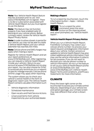 MyFord Touch® (If Equipped) 
Note: Your Vehicle Health Report feature 
requires activation prior to use. Visit 
www.SYNCMyRide.com to register. There 
is no fee or subscription associated with 
Vehicle Health Report, but you must register 
to use this feature 
Note: This feature may not function 
properly if you have enabled caller ID 
blocking on your cellular phone. Before 
running a report, review the Vehicle Health 
Report Privacy Notice. 
Note: In order to allow a break-in period for 
your vehicle, you may not be able to create 
a Vehicle Health Report until your vehicle 
odometer has reached 200 miles. 
Note:Cellular phone and SMS charges may 
apply when making a report. 
Register for Vehicle Health Report and set 
your report preferences at 
www.SYNCMyRide.com. After registering, 
you can request a Vehicle Health Report 
(inside your vehicle). Return to your 
account at www.SYNCMyRide.com to view 
your report. You can also choose for SYNC 
to automatically remind you to run reports 
at specific mileage intervals. Cellular phone 
airtime usage may apply when reporting. 
The system allows you to check your 
vehicle's overall health in the form of 
diagnostic report card. The Vehicle Health 
Report contains valuable information such 
as: 
• Vehicle diagnostic information 
• Scheduled maintenance 
• Open recalls and Field Service Actions 
• Unserviced items from vehicle 
inspections by your authorized dealer. 
Making a Report 
To run a report by touchscreen, touch the 
Information button > Apps > Vehicle 
Health Report. 
E142599 
To run a report by voice 
command, press the voice 
button on the steering wheel 
and, when prompted, say "Vehicle health 
report". 
Vehicle Health Report Privacy Notice 
When you run a Vehicle Health Report, 
Ford Motor Company may collect your 
cellular phone number (to process your 
report request) and diagnostic information 
about your vehicle. Certain versions or 
updates to Vehicle Health Report may also 
collect additional vehicle information. Ford 
may use the vehicle information it collects 
for any purpose. If you do not want to 
disclose your cellular phone number or 
vehicle information, do not run the feature 
or set up your Vehicle Health Report profile 
at www.SYNCMyRide.com. See 
www.SYNCMyRide.com (Vehicle Health 
Report Terms and Conditions, and Privacy 
Statement) for more information. 
CLIMATE 
Press the lower right corner on the 
touchscreen to access your climate control 
features. Depending on your vehicle line 
and option package, your climate screen 
may look different than what is shown 
here. 
391 
 