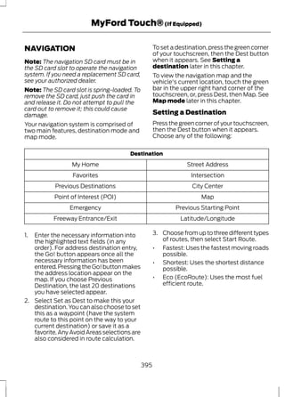 NAVIGATION 
MyFord Touch® (If Equipped) 
Note: The navigation SD card must be in 
the SD card slot to operate the navigation 
system. If you need a replacement SD card, 
see your authorized dealer. 
Note: The SD card slot is spring-loaded. To 
remove the SD card, just push the card in 
and release it. Do not attempt to pull the 
card out to remove it; this could cause 
damage. 
Your navigation system is comprised of 
two main features, destination mode and 
map mode. 
To set a destination, press the green corner 
of your touchscreen, then the Dest button 
when it appears. See Setting a 
destination later in this chapter. 
To view the navigation map and the 
vehicle's current location, touch the green 
bar in the upper right hand corner of the 
touchscreen, or, press Dest, then Map. See 
Map mode later in this chapter. 
Setting a Destination 
Press the green corner of your touchscreen, 
then the Dest button when it appears. 
Choose any of the following: 
Destination 
My Home Street Address 
Favorites Intersection 
Previous Destinations City Center 
Point of Interest (POI) Map 
Emergency Previous Starting Point 
Freeway Entrance/Exit Latitude/Longitude 
1. Enter the necessary information into 
the highlighted text fields (in any 
order). For address destination entry, 
the Go! button appears once all the 
necessary information has been 
entered. Pressing the Go! button makes 
the address location appear on the 
map. If you choose Previous 
Destination, the last 20 destinations 
you have selected appear. 
2. Select Set as Dest to make this your 
destination. You can also choose to set 
this as a waypoint (have the system 
route to this point on the way to your 
current destination) or save it as a 
favorite. Any Avoid Areas selections are 
also considered in route calculation. 
3. Choose from up to three different types 
of routes, then select Start Route. 
• Fastest: Uses the fastest moving roads 
possible. 
• Shortest: Uses the shortest distance 
possible. 
• Eco (EcoRoute): Uses the most fuel 
efficient route. 
395 
 