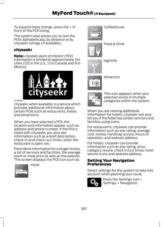 MyFord Touch® (If Equipped) 
To expand these listings, press the + in 
front of the POI listing. 
The system also allows you to sort the 
POIs alphabetically, by distance or by 
cityseekr listings (if available). 
cityseekr 
Note: cityseekr point of interest (POI) 
information is limited to approximately 154 
cities (132 in the U.S., 13 in Canada and 9 in 
Mexico). 
E142634 
cityseekr, when available, is a service which 
provides additional information about 
certain POIs such as restaurants, hotels 
and attractions. 
When you have selected a POI, the 
location and information appear, such as 
address and phone number. If the POI is 
listed with cityseekr, you also see 
information such as a brief description, 
check-in and check-out times, when the 
restaurant is open, etc. 
Press More Information for a longer review, 
a list of services and facilities, the average 
room or meal price as well as the website. 
This screen displays the POI icon such as: 
E143884 
Hotel 
E142636 
Coffeehouse 
E142637 
Food & Drink 
E142638 
Nightlife 
E142639 
Attraction 
E142640 
This icon appears when your 
selection exists in multiple 
categories within the system. 
When you are viewing additional 
information for hotels, cityseekr will also 
tell you if the hotel has certain services and 
facilities using icons. 
For restaurants, cityseekr can provide 
information such as star rating, average 
cost, review, handicap access, hours of 
operation, and website address. 
For hotels, cityseekr can provide 
information such as star rating, price 
category, review, check in/out times, hotel 
service icons and website address. 
Setting Your Navigation 
Preferences 
Select settings for the system to take into 
account when planning your route. 
E142607 
Press the Settings icon > 
Settings > Navigation. 
397 
 