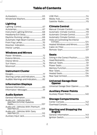 Table of Contents 
Autowipers.......................................................65 
Windshield Washers.....................................66 
Lighting 
Lighting Control..............................................67 
Autolamps........................................................67 
Instrument Lighting Dimmer.....................68 
Headlamp Exit Delay....................................68 
Daytime Running Lamps............................68 
Automatic High Beam Control.................69 
Front Fog Lamps............................................70 
Direction Indicators.......................................70 
Interior Lamps.................................................70 
Windows and Mirrors 
Power Windows..............................................72 
Exterior Mirrors.................................................73 
Interior Mirror....................................................74 
Sun Visors..........................................................75 
Moonroof...........................................................75 
Instrument Cluster 
Gauges................................................................77 
Warning Lamps and Indicators.................79 
Audible Warnings and Indicators.............82 
Information Displays 
General Information......................................83 
Information Messages..................................91 
Audio System 
General Information....................................106 
Audio unit - Vehicles With: 
AM/FM/CD/SYNC/Satellite 
Radio.............................................................107 
Audio unit - Vehicles With: Premium 
AM/FM/CD.................................................109 
Audio unit - Vehicles With: Sony 
AM/FM/CD..................................................110 
Auxiliary Input Jack.......................................114 
USB Port...........................................................114 
Media Hub........................................................115 
Satellite Radio................................................115 
Climate Control 
Manual Climate Control.............................118 
Automatic Climate Control.......................119 
Automatic Climate Control........................121 
Automatic Climate Control.......................123 
Hints on Controlling the Interior 
Climate.........................................................124 
Heated Windows and Mirrors..................126 
Cabin Air Filter................................................127 
Remote Start..................................................127 
Seats 
Sitting in the Correct Position..................129 
Head Restraints.............................................129 
Manual Seats..................................................131 
Power Seats.....................................................131 
Memory Function..........................................132 
Rear Seats.......................................................134 
Heated Seats..................................................134 
Rear Seat Armrest........................................135 
Universal Garage Door 
Opener 
Universal Garage Door Opener...............136 
Auxiliary Power Points 
Auxiliary Power Points...............................140 
Storage Compartments 
Center Console..............................................142 
Overhead Console........................................142 
Starting and Stopping the 
Engine 
General Information....................................143 
Ignition Switch...............................................143 
2 
 