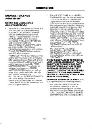 END USER LICENSE 
AGREEMENT 
Appendices 
SYNC® End User License 
Agreement (EULA) 
• You have acquired a device ("DEVICE") 
that includes software licensed by 
FORD MOTOR COMPANY from an 
affiliate of Microsoft Corporation 
("MS") . Those installed software 
products of MS origin, as well as 
associated media, printed materials, 
and "online" or electronic 
documentation ("MS SOFTWARE") 
are protected by international 
intellectual property laws and treaties. 
The MS SOFTWARE is licensed, not 
sold. All rights reserved. 
• The MS SOFTWARE may interface with 
and/or communicate with, or may be 
later upgraded to interface with and/or 
communicate with additional software 
and/or systems provided by FORD 
MOTOR COMPANY. The additional 
software and systems of FORD 
MOTOR COMPANY origin, as well as 
associated media, printed materials, 
and "online" or electronic 
documentation ("FORD SOFTWARE") 
are protected by international 
intellectual property laws and treaties. 
The FORD SOFTWARE is licensed, not 
sold. All rights reserved. 
• The MS SOFTWARE and/or FORD 
SOFTWARE may interface with and/or 
communicate with, or may be later 
upgraded to interface with and/or 
communicate with additional software 
and/or systems provided by third party 
software and service suppliers. The 
additional software and services of 
third party origin, as well as associated 
media, printed materials, and "online" 
or electronic documentation ("THIRD 
PARTY SOFTWARE") are protected by 
international intellectual property laws 
and treaties. The THIRD PARTY 
SOFTWARE is licensed, not sold. All 
rights reserved. 
• The MS SOFTWARE, FORD 
SOFTWARE and THIRD PARTY 
SOFTWARE hereinafter collectively 
and individually will be referred to as 
"SOFTWARE". 
IF YOU DO NOT AGREE TO THIS END 
USER LICENSE AGREEMENT ("EULA") 
DO NOT USE THE DEVICE OR COPY 
THE SOFTWARE. ANY USE OF THE 
SOFTWARE, INCLUDING BUT NOT 
LIMITED TO USE ON THE DEVICE, WILL 
CONSTITUTE YOUR AGREEMENT TO 
THIS EULA (OR RATIFICATION OF ANY 
PREVIOUS CONSENT). 
GRANT OF SOFTWARE LICENSE: This 
EULA grants you the following license: 
• You may use the SOFTWARE as 
installed on the DEVICE and as 
otherwise interfacing with systems 
and/or services provide by or through 
FORD MOTOR COMPANY or its third 
party software and service providers. 
404 
 