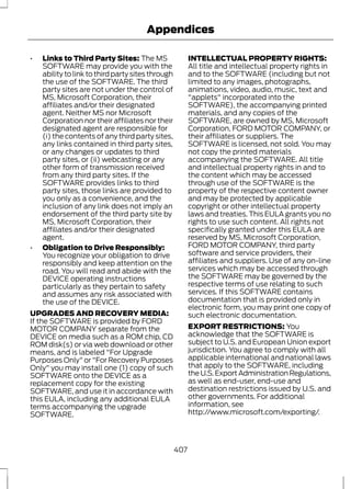 Appendices 
• Links to Third Party Sites: The MS 
SOFTWARE may provide you with the 
ability to link to third party sites through 
the use of the SOFTWARE. The third 
party sites are not under the control of 
MS, Microsoft Corporation, their 
affiliates and/or their designated 
agent. Neither MS nor Microsoft 
Corporation nor their affiliates nor their 
designated agent are responsible for 
(i) the contents of any third party sites, 
any links contained in third party sites, 
or any changes or updates to third 
party sites, or (ii) webcasting or any 
other form of transmission received 
from any third party sites. If the 
SOFTWARE provides links to third 
party sites, those links are provided to 
you only as a convenience, and the 
inclusion of any link does not imply an 
endorsement of the third party site by 
MS, Microsoft Corporation, their 
affiliates and/or their designated 
agent. 
• Obligation to Drive Responsibly: 
You recognize your obligation to drive 
responsibly and keep attention on the 
road. You will read and abide with the 
DEVICE operating instructions 
particularly as they pertain to safety 
and assumes any risk associated with 
the use of the DEVICE. 
UPGRADES AND RECOVERY MEDIA: 
If the SOFTWARE is provided by FORD 
MOTOR COMPANY separate from the 
DEVICE on media such as a ROM chip, CD 
ROM disk(s) or via web download or other 
means, and is labeled "For Upgrade 
Purposes Only" or "For Recovery Purposes 
Only" you may install one (1) copy of such 
SOFTWARE onto the DEVICE as a 
replacement copy for the existing 
SOFTWARE, and use it in accordance with 
this EULA, including any additional EULA 
terms accompanying the upgrade 
SOFTWARE. 
INTELLECTUAL PROPERTY RIGHTS: 
All title and intellectual property rights in 
and to the SOFTWARE (including but not 
limited to any images, photographs, 
animations, video, audio, music, text and 
"applets" incorporated into the 
SOFTWARE), the accompanying printed 
materials, and any copies of the 
SOFTWARE, are owned by MS, Microsoft 
Corporation, FORD MOTOR COMPANY, or 
their affiliates or suppliers. The 
SOFTWARE is licensed, not sold. You may 
not copy the printed materials 
accompanying the SOFTWARE. All title 
and intellectual property rights in and to 
the content which may be accessed 
through use of the SOFTWARE is the 
property of the respective content owner 
and may be protected by applicable 
copyright or other intellectual property 
laws and treaties. This EULA grants you no 
rights to use such content. All rights not 
specifically granted under this EULA are 
reserved by MS, Microsoft Corporation, 
FORD MOTOR COMPANY, third party 
software and service providers, their 
affiliates and suppliers. Use of any on-line 
services which may be accessed through 
the SOFTWARE may be governed by the 
respective terms of use relating to such 
services. If this SOFTWARE contains 
documentation that is provided only in 
electronic form, you may print one copy of 
such electronic documentation. 
EXPORT RESTRICTIONS: You 
acknowledge that the SOFTWARE is 
subject to U.S. and European Union export 
jurisdiction. You agree to comply with all 
applicable international and national laws 
that apply to the SOFTWARE, including 
the U.S. Export Administration Regulations, 
as well as end-user, end-use and 
destination restrictions issued by U.S. and 
other governments. For additional 
information, see 
http://www.microsoft.com/exporting/. 
407 
 