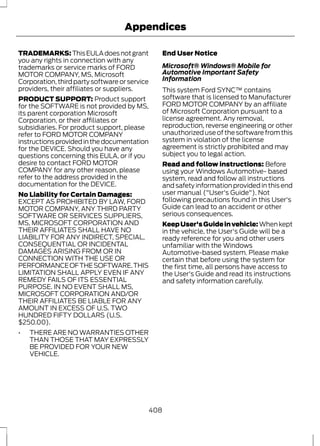 Appendices 
TRADEMARKS: This EULA does not grant 
you any rights in connection with any 
trademarks or service marks of FORD 
MOTOR COMPANY, MS, Microsoft 
Corporation, third party software or service 
providers, their affiliates or suppliers. 
PRODUCT SUPPORT: Product support 
for the SOFTWARE is not provided by MS, 
its parent corporation Microsoft 
Corporation, or their affiliates or 
subsidiaries. For product support, please 
refer to FORD MOTOR COMPANY 
instructions provided in the documentation 
for the DEVICE. Should you have any 
questions concerning this EULA, or if you 
desire to contact FORD MOTOR 
COMPANY for any other reason, please 
refer to the address provided in the 
documentation for the DEVICE. 
No Liability for Certain Damages: 
EXCEPT AS PROHIBITED BY LAW, FORD 
MOTOR COMPANY, ANY THIRD PARTY 
SOFTWARE OR SERVICES SUPPLIERS, 
MS, MICROSOFT CORPORATION AND 
THEIR AFFILIATES SHALL HAVE NO 
LIABILITY FOR ANY INDIRECT, SPECIAL, 
CONSEQUENTIAL OR INCIDENTAL 
DAMAGES ARISING FROM OR IN 
CONNECTION WITH THE USE OR 
PERFORMANCE OF THE SOFTWARE. THIS 
LIMITATION SHALL APPLY EVEN IF ANY 
REMEDY FAILS OF ITS ESSENTIAL 
PURPOSE. IN NO EVENT SHALL MS, 
MICROSOFT CORPORATION AND/OR 
THEIR AFFILIATES BE LIABLE FOR ANY 
AMOUNT IN EXCESS OF U.S. TWO 
HUNDRED FIFTY DOLLARS (U.S. 
$250.00). 
• THERE ARE NO WARRANTIES OTHER 
THAN THOSE THAT MAY EXPRESSLY 
BE PROVIDED FOR YOUR NEW 
VEHICLE. 
End User Notice 
Microsoft® Windows® Mobile for 
Automotive Important Safety 
Information 
This system Ford SYNC™ contains 
software that is licensed to Manufacturer 
FORD MOTOR COMPANY by an affiliate 
of Microsoft Corporation pursuant to a 
license agreement. Any removal, 
reproduction, reverse engineering or other 
unauthorized use of the software from this 
system in violation of the license 
agreement is strictly prohibited and may 
subject you to legal action. 
Read and follow instructions: Before 
using your Windows Automotive- based 
system, read and follow all instructions 
and safety information provided in this end 
user manual ("User's Guide"). Not 
following precautions found in this User's 
Guide can lead to an accident or other 
serious consequences. 
Keep User's Guide in vehicle: When kept 
in the vehicle, the User's Guide will be a 
ready reference for you and other users 
unfamiliar with the Windows 
Automotive-based system. Please make 
certain that before using the system for 
the first time, all persons have access to 
the User's Guide and read its instructions 
and safety information carefully. 
408 
 