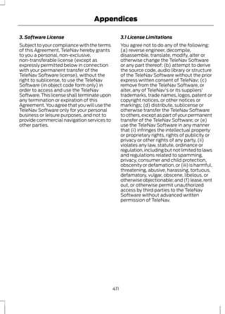 Appendices 
3. Software License 
Subject to your compliance with the terms 
of this Agreement, TeleNav hereby grants 
to you a personal, non-exclusive, 
non-transferable license (except as 
expressly permitted below in connection 
with your permanent transfer of the 
TeleNav Software license), without the 
right to sublicense, to use the TeleNav 
Software (in object code form only) in 
order to access and use the TeleNav 
Software. This license shall terminate upon 
any termination or expiration of this 
Agreement. You agree that you will use the 
TeleNav Software only for your personal 
business or leisure purposes, and not to 
provide commercial navigation services to 
other parties. 
3.1 License Limitations 
You agree not to do any of the following: 
(a) reverse engineer, decompile, 
disassemble, translate, modify, alter or 
otherwise change the TeleNav Software 
or any part thereof; (b) attempt to derive 
the source code, audio library or structure 
of the TeleNav Software without the prior 
express written consent of TeleNav; (c) 
remove from the TeleNav Software, or 
alter, any of TeleNav's or its suppliers' 
trademarks, trade names, logos, patent or 
copyright notices, or other notices or 
markings; (d) distribute, sublicense or 
otherwise transfer the TeleNav Software 
to others, except as part of your permanent 
transfer of the TeleNav Software; or (e) 
use the TeleNav Software in any manner 
that (i) infringes the intellectual property 
or proprietary rights, rights of publicity or 
privacy or other rights of any party, (ii) 
violates any law, statute, ordinance or 
regulation, including but not limited to laws 
and regulations related to spamming, 
privacy, consumer and child protection, 
obscenity or defamation, or (iii) is harmful, 
threatening, abusive, harassing, tortuous, 
defamatory, vulgar, obscene, libelous, or 
otherwise objectionable; and (f) lease, rent 
out, or otherwise permit unauthorized 
access by third parties to the TeleNav 
Software without advanced written 
permission of TeleNav. 
411 
 