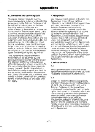Appendices 
6. Arbitration and Governing Law 
You agree that any dispute, claim or 
controversy arising out of or relating to this 
Agreement or the TeleNav Software shall 
be settled by independent arbitration 
involving a neutral arbitrator and 
administered by the American Arbitration 
Association in the County of Santa Clara, 
California. The arbitrator shall apply the 
Commercial Arbitration Rules of the 
American Arbitration Association, and the 
judgment upon the award rendered by the 
arbitrator may be entered by any court 
having jurisdiction. Note that there is no 
judge or jury in an arbitration proceeding 
and the decision of the arbitrator shall be 
binding upon both parties. You expressly 
agree to waive your right to a jury trial. 
This Agreement and performance 
hereunder will be governed by and 
construed in accordance with the laws of 
the State of California, without giving 
effect to its conflict of laws provisions. To 
the extent judicial action is necessary in 
connection with the binding arbitration, 
both TeleNav and you agree to submit to 
the exclusive jurisdiction of the courts of 
the County of Santa Clara, California. The 
United Nations Convention on Contracts 
for the International Sale of Goods shall 
not apply. 
7. Assignment 
You may not resell, assign, or transfer this 
Agreement or any of your rights or 
obligations, except in totality, in connection 
with your permanent transfer of the 
TeleNav Software, and expressly 
conditioned upon the new user of the 
TeleNav Software agreeing to be bound 
by the terms and conditions of this 
Agreement. Any such sale, assignment or 
transfer that is not expressly permitted 
under this paragraph will result in 
immediate termination of this Agreement, 
without liability to TeleNav, in which case 
you and all other parties shall immediately 
cease all use of the TeleNav Software. 
Notwithstanding the foregoing, TeleNav 
may assign this Agreement to any other 
party at any time without notice, provided 
the assignee remains bound by this 
Agreement. 
8. Miscellaneous 
8.1 
This Agreement constitutes the entire 
agreement between TeleNav and you with 
respect to the subject matter hereof. 
8.2 
Except for the limited licenses expressly 
granted in this Agreement, TeleNav retains 
all right, title and interest in and to the 
TeleNav Software, including without 
limitation all related intellectual property 
rights. No licenses or other rights which are 
not expressly granted in this Agreement 
are intended to, or shall be, granted or 
conferred by implication, statute, 
inducement, estoppel or otherwise, and 
TeleNav and its suppliers and licensors 
hereby reserve all of their respective rights 
other than the licenses explicitly granted 
in this Agreement 
413 
 