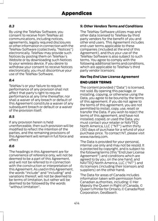 Appendices 
8.3 
By using the TeleNav Software, you 
consent to receive from TeleNav all 
communications, including notices, 
agreements, legally required disclosures 
or other information in connection with the 
TeleNav Software (collectively, "Notices") 
electronically. TeleNav may provide such 
Notices by posting them on TeleNav's 
Website or by downloading such Notices 
to your wireless device. If you desire to 
withdraw your consent to receive Notices 
electronically, you must discontinue your 
use of the TeleNav Software. 
8.4 
TeleNav's or your failure to require 
performance of any provision shall not 
affect that party's right to require 
performance at any time thereafter, nor 
shall a waiver of any breach or default of 
this Agreement constitute a waiver of any 
subsequent breach or default or a waiver 
of the provision itself. 
8.5 
If any provision herein is held 
unenforceable, then such provision will be 
modified to reflect the intention of the 
parties, and the remaining provisions of 
this Agreement will remain in full force and 
effect 
8.6 
The headings in this Agreement are for 
convenience of reference only, will not be 
deemed to be a part of this Agreement, 
and will not be referred to in connection 
with the construction or interpretation of 
this Agreement. As used in this Agreement, 
the words "include" and "including" and 
variations thereof, will not be deemed to 
be terms of limitation, but rather will be 
deemed to be followed by the words 
"without limitation". 
9. Other Vendors Terms and Conditions 
The TeleNav Software utilizes map and 
other data licensed to TeleNav by third 
party vendors for the benefit of you and 
other end users. This Agreement includes 
end-user terms applicable to these 
companies (included at the end of this 
Agreement), and thus your use of the 
TeleNav Software is also subject to such 
terms. You agree to comply with the 
following additional terms and conditions, 
which are applicable to TeleNav's third 
party vendor licensors: 
NavTeq End User License Agreement 
END USER TERMS 
The content provided ("Data") is licensed, 
not sold. By opening this package, or 
installing, copying, or otherwise using the 
Data, you agree to be bound by the terms 
of this agreement. If you do not agree to 
the terms of this agreement, you are not 
permitted to install, copy, use, resell or 
transfer the Data. If you wish to reject the 
terms of this agreement, and have not 
installed, copied, or used the Data, you 
must contact your retailer or NAVTEQ 
North America, LLC ("NT") within thirty 
(30) days of purchase for a refund of your 
purchase price. To contact NT, please visit 
www.navteq.com. 
The Data is provided for your personal, 
internal use only and may not be resold. It 
is protected by copyright, and is subject to 
the following terms (this "End User License 
Agreement") and conditions which are 
agreed to by you, on the one hand, and 
NAVTEQ North America, LLC ("NT") and 
its licensors (including their licensors and 
suppliers) on the other hand. 
The Data for areas of Canada includes 
information taken with permission from 
Canadian authorities, including: © Her 
Majesty the Queen in Right of Canada, © 
Queen's Printer for Ontario, © Canada Post 
Corporation, GeoBase®. 
414 
 
