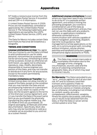 Appendices 
NT holds a nonexclusive license from the 
United States Postal Service ® to publish 
and sell ZIP+4 ® information. 
© United States Postal Service ® 2009. 
Prices are not established, controlled or 
approved by the United States Postal 
Service ® The following trademarks and 
registrations are owned by the USPS: 
United States Postal Service, USPS, and 
ZIP+4. 
The Data for Mexico includes certain Data 
from Instituto Nacional de Estadística y 
Geografía. 
TERMS AND CONDITIONS 
License Limitations on Use: You agree 
that your license to use this Data is limited 
to and conditioned on use for solely 
personal, noncommercial purposes, and 
not for service bureau, timesharing or other 
similar purposes. Except as otherwise set 
forth herein, you agree not to otherwise 
reproduce, copy, modify, decompile, 
disassemble or reverse engineer any 
portion of this Data, and may not transfer 
or distribute it in any form, for any purpose, 
except to the extent permitted by 
mandatory laws. 
License Limitations on Transfer: Your 
limited license does not allow transfer or 
resale of the Data, except on the condition 
that you may transfer the Data and all 
accompanying materials on a permanent 
basis if: (a) you retain no copies of the 
Data; (b) the recipient agrees to the terms 
of this End User License Agreement; and 
(c) you transfer the Data in the exact same 
form as you purchased it by physically 
transferring the original media (e.g., the 
CD-ROM or DVD you purchased), all 
original packaging, all Manuals and other 
documentation. Specifically, Multi-disc 
sets may only be transferred or sold as a 
complete set as provided to you and not 
as a subset thereof. 
Additional License Limitations: Except 
where you have been specifically licensed 
to do so by NT in a separate written 
agreement, and without limiting the 
preceding paragraph, your license is 
conditioned on use of the Data as 
prescribed in this agreement, and you may 
not (a) use this Data with any products, 
systems, or applications installed or 
otherwise connected to or in 
communication with vehicles capable of 
vehicle navigation, positioning, dispatch, 
real time route guidance, fleet 
management or similar applications; or (b) 
with, or in communication with, including 
without limitation, cellular phones, 
palmtop and handheld computers, pagers, 
and personal digital assistants or PDAs. 
WARNING 
This Data may contain inaccurate or 
incomplete information due to the 
passage of time, changing 
circumstances, sources used and the 
nature of collecting comprehensive 
geographic Data, any of which may lead 
to incorrect results. 
No Warranty: This Data is provided to you 
"as is" , and you agree to use it at your own 
risk. NT and its licensors (and their 
licensors and suppliers) make no 
guarantees, representations or warranties 
of any kind, express or implied, arising by 
law or otherwise, including but not limited 
to, content, quality, accuracy, 
completeness, effectiveness, reliability, 
fitness for a particular purpose, usefulness, 
use or results to be obtained from this 
Data, or that the Data or server will be 
uninterrupted or error free. 
415 
 