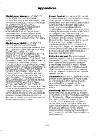 Appendices 
Disclaimer of Warranty: NT AND ITS 
LICENSORS (INCLUDING THEIR 
LICENSORS AND SUPPLIERS) DISCLAIM 
ANY WARRANTIES, EXPRESS OR IMPLIED, 
OF QUALITY, PERFORMANCE, 
MERCHANTABILITY, FITNESS FOR A 
PARTICULAR PURPOSE OR 
NON-INFRINGEMENT. Some States, 
Territories and Countries do not allow 
certain warranty exclusions, so to that 
extent the above exclusion may not apply 
to you. 
Disclaimer of Liability: NT AND ITS 
LICENSORS (INCLUDING THEIR 
LICENSORS AND SUPPLIERS) SHALL NOT 
BE LIABLE TO YOU IN RESPECT OF ANY 
CLAIM, DEMAND OR ACTION, 
IRRESPECTIVE OF THE NATURE OF THE 
CAUSE OF THE CLAIM, DEMAND OR 
ACTION ALLEGING ANY LOSS, INJURY OR 
DAMAGES, DIRECT OR INDIRECT, WHICH 
MAY RESULT FROM THE USE OR 
POSSESSION OF THIS DATA; OR FOR ANY 
LOSS OF PROFIT, REVENUE, CONTRACTS 
OR SAVINGS, OR ANY OTHER DIRECT, 
INDIRECT, INCIDENTAL, SPECIAL OR 
CONSEQUENTIAL DAMAGES ARISING 
OUT OF YOUR USE OF OR INABILITY TO 
USE THIS DATA, ANY DEFECT IN THIS 
DATA, OR THE BREACH OF THESE TERMS 
OR CONDITIONS, WHETHER IN AN 
ACTION IN CONTRACT OR TORT OR 
BASED ON A WARRANTY, EVEN IF NT OR 
ITS LICENSORS HAVE BEEN ADVISED OF 
THE POSSIBILITY OF SUCH DAMAGES. 
Some States, Territories and Countries do 
not allow certain liability exclusions or 
damages limitations, so to that extent the 
above may not apply to you. 
Export Control: You agree not to export 
from anywhere any part of the Data or any 
direct product thereof except in 
compliance with, and with all licenses and 
approvals required under, applicable 
export laws, rules and regulations, 
including but not limited to the laws, rules 
and regulations administered by the Office 
of Foreign Assets Control of the U.S. 
Department of Commerce and the Bureau 
of Industry and Security of the U.S. 
Department of Commerce. To the extent 
that any such export laws, rules or 
regulations prohibit NT from complying 
with any of its obligations hereunder to 
deliver or distribute Data, such failure shall 
be excused and shall not constitute a 
breach of this Agreement. 
Entire Agreement: These terms and 
conditions constitute the entire agreement 
between NT (and its licensors, including 
their licensors and suppliers) and you 
pertaining to the subject matter hereof, 
and supersedes in their entirety any and 
all written or oral agreements previously 
existing between us with respect to such 
subject matter. 
Severability: You and NT agree that if any 
portion of this agreement is found illegal 
or unenforceable, that portion shall be 
severed and the remainder of the 
Agreement shall be given full force and 
effect. 
Governing Law: The above terms and 
conditions shall be governed by the laws 
of the State of Illinois, without giving effect 
to (i) its conflict of laws provisions, or (ii) 
the United Nations Convention for 
Contracts for the International Sale of 
Goods, which is explicitly excluded. You 
agree to submit to the personal jurisdiction 
of the State of Illinois for any and all 
disputes, claims and actions arising from 
or in connection with the Data provided to 
you hereunder. 
416 
 