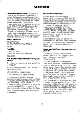 Appendices 
Government End Users: If the Data is 
being acquired by or on behalf of the 
United States government or any other 
entity seeking or applying rights similar to 
those customarily claimed by the United 
States government, this Data is a 
"commercial term" as that term is defined 
at 48 C.F.R. ("FAR") 2.101, is licensed in 
accordance with this End User License 
Agreement, and each copy of Data 
delivered or otherwise furnished shall be 
marked and embedded as appropriate 
with the following "Notice of Use", and be 
treated in accordance with such Notice: 
NOTICE OF USE 
CONTRACTOR 
(MANUFACTURER/SUPPLIER) 
NAME: 
NAVTEQ 
CONTRACTOR 
(MANUFACTURER/SUPPLIER) 
ADDRESS: 
425 West Randolph Street, Chicago, IL 
60606. 
This Data is a commercial item as defined 
in FAR 2.101 
and is subject to the End User License 
Agreement under 
which this Data was provided. 
© 2011 NAVTEQ. All rights reserved. 
If the Contracting Officer, federal 
government agency, or any federal official 
refuses to use the legend provided herein, 
the Contracting Officer, federal 
government agency, or any federal official 
must notify NAVTEQ prior to seeking 
additional or alternative rights in the Data. 
Wi-Fi hotspot data provided by JiWire, © 
2013 JiWire. 
Gracenote® Copyright 
CD and music-related data from 
Gracenote, Inc., copyright© 2000-2007 
Gracenote. Gracenote Software, copyright 
© 2000-2007 Gracenote. This product and 
service may practice one or more of the 
following U.S. Patents #5,987,525, 
#6,061,680, #6,154,773, #6,161,132, 
#6,230,192, #6,230,207, #6.240,459, 
#6,330,593 and other patents issued or 
pending. Some services supplied under 
license from Open Globe, Inc. for U.S. 
Patent: #6,304,523. 
Gracenote and CDDB are registered 
trademarks of Gracenote. The Gracenote 
logo and logotype, and the "Powered by 
Gracenote™" logo are trademarks of 
Gracenote. 
Gracenote® End User License Agreement 
(EULA) 
This device contains software from 
Gracenote, Inc. of 2000 Powell Street 
Emeryville, California 94608 
("Gracenote"). 
The software from Gracenote (the 
"Gracenote Software") enables this device 
to do disc and music file identification and 
obtain music-related information, including 
name, artist, track, and title information 
("Gracenote Data") from online servers 
("Gracenote Servers"), and to perform 
other functions. You may use Gracenote 
Data only by means of the intended End 
User functions of this device. 
This device may contain content belonging 
to Gracenote's providers. If so, all of the 
restrictions set forth herein with respect to 
Gracenote Data shall also apply to such 
content and such content providers shall 
be entitled to all of the benefits and 
protections set forth herein that are 
available to Gracenote. 
417 
 