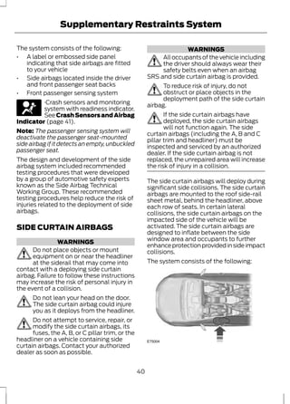 Supplementary Restraints System 
The system consists of the following: 
• A label or embossed side panel 
indicating that side airbags are fitted 
to your vehicle 
• Side airbags located inside the driver 
and front passenger seat backs 
• Front passenger sensing system 
·Crash sensors and monitoring 
system with readiness indicator. 
See Crash Sensors and Airbag 
Indicator (page 41). 
Note: The passenger sensing system will 
deactivate the passenger seat-mounted 
side airbag if it detects an empty, unbuckled 
passenger seat. 
The design and development of the side 
airbag system included recommended 
testing procedures that were developed 
by a group of automotive safety experts 
known as the Side Airbag Technical 
Working Group. These recommended 
testing procedures help reduce the risk of 
injuries related to the deployment of side 
airbags. 
SIDE CURTAIN AIRBAGS 
WARNINGS 
Do not place objects or mount 
equipment on or near the headliner 
at the siderail that may come into 
contact with a deploying side curtain 
airbag. Failure to follow these instructions 
may increase the risk of personal injury in 
the event of a collision. 
Do not lean your head on the door. 
The side curtain airbag could injure 
you as it deploys from the headliner. 
Do not attempt to service, repair, or 
modify the side curtain airbags, its 
fuses, the A, B, or C pillar trim, or the 
headliner on a vehicle containing side 
curtain airbags. Contact your authorized 
dealer as soon as possible. 
WARNINGS 
All occupants of the vehicle including 
the driver should always wear their 
safety belts even when an airbag 
SRS and side curtain airbag is provided. 
To reduce risk of injury, do not 
obstruct or place objects in the 
deployment path of the side curtain 
airbag. 
If the side curtain airbags have 
deployed, the side curtain airbags 
will not function again. The side 
curtain airbags (including the A, B and C 
pillar trim and headliner) must be 
inspected and serviced by an authorized 
dealer. If the side curtain airbag is not 
replaced, the unrepaired area will increase 
the risk of injury in a collision. 
The side curtain airbags will deploy during 
significant side collisions. The side curtain 
airbags are mounted to the roof side-rail 
sheet metal, behind the headliner, above 
each row of seats. In certain lateral 
collisions, the side curtain airbags on the 
impacted side of the vehicle will be 
activated. The side curtain airbags are 
designed to inflate between the side 
window area and occupants to further 
enhance protection provided in side impact 
collisions. 
The system consists of the following: 
E75004 
40 
 