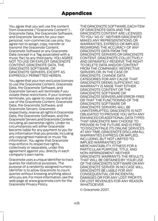 Appendices 
You agree that you will use the content 
from Gracenote ("Gracenote Content") , 
Gracenote Data, the Gracenote Software, 
and Gracenote Servers for your own 
personal, non-commercial use only. You 
agree not to assign, copy, transfer or 
transmit the Gracenote Content, 
Gracenote Software or any Gracenote 
Data (except in a Tag associated with a 
music file) to any third party. YOU AGREE 
NOT TO USE OR EXPLOIT GRACENOTE 
CONTENT, GRACENOTE DATA, THE 
GRACENOTE SOFTWARE, OR 
GRACENOTE SERVERS, EXCEPT AS 
EXPRESSLY PERMITTED HEREIN. 
You agree that your non-exclusive licenses 
to use the Gracenote Content, Gracenote 
Data, the Gracenote Software, and 
Gracenote Servers will terminate if you 
violate these restrictions. If your licenses 
terminate, you agree to cease any and all 
use of the Gracenote Content, Gracenote 
Data, the Gracenote Software, and 
Gracenote Servers. Gracenote, 
respectively, reserve all rights in Gracenote 
Data, the Gracenote Software, and the 
Gracenote Servers and Gracenote Content, 
including all ownership rights. Under no 
circumstances will either Gracenote 
become liable for any payment to you for 
any information that you provide, including 
any copyrighted material or music file 
information. You agree that Gracenote 
may enforce its respective rights, 
collectively or separately, under this 
agreement against you, directly in each 
company's own name. 
Gracenote uses a unique identifier to track 
queries for statistical purposes. The 
purpose of a randomly assigned numeric 
identifier is to allow Gracenote to count 
queries without knowing anything about 
who you are. For more information, see the 
web page at www.gracenote.com for the 
Gracenote Privacy Policy. 
THE GRACENOTE SOFTWARE, EACH ITEM 
OF GRACENOTE DATA AND THE 
GRACENOTE CONTENT ARE LICENSED 
TO YOU "AS IS". NEITHER GRACENOTE 
MAKES ANY REPRESENTATIONS OR 
WARRANTIES, EXPRESS OR IMPLIED, 
REGARDING THE ACCURACY OF ANY 
GRACENOTE DATA FROM THE 
GRACENOTE SERVERS OR GRACENOTE 
CONTENT. GRACENOTE COLLECTIVELY 
AND SEPARATELY RESERVE THE RIGHT 
TO DELETE DATA AND/OR CONTENT 
FROM THE COMPANIES' RESPECTIVE 
SERVERS OR, IN THE CASE OF 
GRACENOTE, CHANGE DATA 
CATEGORIES FOR ANY CAUSE THAT 
GRACENOTE DEEMS SUFFICIENT. NO 
WARRANTY IS MADE THAT EITHER 
GRACENOTE CONTENT OR THE 
GRACENOTE SOFTWARE OR 
GRACENOTE SERVERS ARE ERROR-FREE 
OR THAT THE FUNCTIONING OF THE 
GRACENOTE SOFTWARE OR 
GRACENOTE SERVERS WILL BE 
UNINTERRUPTED. GRACENOTE IS NOT 
OBLIGATED TO PROVIDE YOU WITH ANY 
ENHANCED OR ADDITIONAL DATA TYPES 
THAT GRACENOTE MAY CHOOSE TO 
PROVIDE IN THE FUTURE AND IS FREE 
TO DISCONTINUE ITS ONLINE SERVICES 
AT ANY TIME. GRACENOTE DISCLAIM ALL 
WARRANTIES EXPRESS OR IMPLIED, 
INCLUDING, BUT NOT LIMITED TO, 
IMPLIED WARRANTIES OF 
MERCHANTABILITY, FITNESS FOR A 
PARTICULAR PURPOSE, TITLE, AND 
NON-INFRINGEMENT. NEITHER 
GRACENOTE WARRANTS THE RESULTS 
THAT WILL BE OBTAINED BY YOUR USE 
OF THE GRACENOTE SOFTWARE OR ANY 
GRACENOTE SERVER. IN NO CASE WILL 
GRACENOTE BE LIABLE FOR ANY 
CONSEQUENTIAL OR INCIDENTAL 
DAMAGES OR FOR ANY LOST PROFITS 
OR LOST REVENUES FOR ANY REASON 
WHATSOEVER. 
© Gracenote 2007. 
418 
 