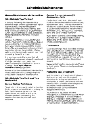 Scheduled Maintenance 
General Maintenance Information 
Why Maintain Your Vehicle? 
Carefully following the maintenance 
schedule helps protect against major repair 
expenses resulting from neglect or 
inadequate maintenance and may also 
help to increase the value of your vehicle 
when you sell or trade it. Keep all receipts 
for completed maintenance with your 
vehicle. 
Regular maintenance intervals for your 
vehicle have been established based upon 
rigorous testing. It is important that you 
have your vehicle serviced at the proper 
times. These intervals serve two purposes; 
one is to maintain the reliability of your 
vehicle and the second is to keep your cost 
of owning the vehicle down. 
It is your responsibility to see that all 
scheduled maintenance is performed and 
that the materials used meet the 
specifications identified in this owner's 
manual. See Capacities and 
Specifications (page 286). 
Failure to perform scheduled maintenance 
invalidates warranty coverage on parts 
affected by the lack of maintenance. 
Why Maintain Your Vehicle at Your 
Dealership? 
Factory-Trained Technicians 
Service technicians participate in extensive 
factory-sponsored certification training to 
help them become experts on the 
operation of your vehicle. Ask your 
dealership about the training and 
certification their technicians have 
received. 
Genuine Ford and Motorcraft® 
Replacement Parts 
Dealerships stock Ford, Motorcraft and 
Ford-authorized branded re-manufactured 
replacement parts. These parts meet or 
exceed our specifications. Parts installed 
at your dealership carry a nationwide 12 
month or 12000 mile (20000 kilometer) 
parts and labor limited warranty. 
If you do not use Ford authorized parts they 
may not meet our specifications and 
depending on the part it could affect 
emissions compliance. 
Convenience 
Many dealerships have extended evening 
and Saturday hours to make your service 
visit more convenient and they offer one 
stop shopping. They can perform any 
services that are required on your vehicle, 
from general maintenance to collision 
repairs. 
Note: Not all dealers have extended hours 
or body shops. Please contact your dealer 
for details. 
Protecting Your Investment 
Maintenance is an investment that pays 
dividends in the form of improved 
reliability, durability and resale value. To 
maintain the proper performance of your 
vehicle and its emission control systems, 
it is imperative that scheduled 
maintenance be completed at the 
designated intervals. 
Your vehicle is equipped with the 
Intelligent Oil-Life Monitor® system which 
displays a message in the information 
display at the proper oil change service 
interval. This interval may be up to one year 
or 10000 miles (16000 kilometers). 
420 
 
