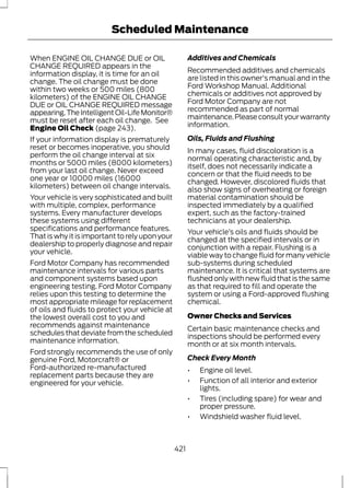 Scheduled Maintenance 
When ENGINE OIL CHANGE DUE or OIL 
CHANGE REQUIRED appears in the 
information display, it is time for an oil 
change. The oil change must be done 
within two weeks or 500 miles (800 
kilometers) of the ENGINE OIL CHANGE 
DUE or OIL CHANGE REQUIRED message 
appearing. The Intelligent Oil-Life Monitor® 
must be reset after each oil change. See 
Engine Oil Check (page 243). 
If your information display is prematurely 
reset or becomes inoperative, you should 
perform the oil change interval at six 
months or 5000 miles (8000 kilometers) 
from your last oil change. Never exceed 
one year or 10000 miles (16000 
kilometers) between oil change intervals. 
Your vehicle is very sophisticated and built 
with multiple, complex, performance 
systems. Every manufacturer develops 
these systems using different 
specifications and performance features. 
That is why it is important to rely upon your 
dealership to properly diagnose and repair 
your vehicle. 
Ford Motor Company has recommended 
maintenance intervals for various parts 
and component systems based upon 
engineering testing. Ford Motor Company 
relies upon this testing to determine the 
most appropriate mileage for replacement 
of oils and fluids to protect your vehicle at 
the lowest overall cost to you and 
recommends against maintenance 
schedules that deviate from the scheduled 
maintenance information. 
Ford strongly recommends the use of only 
genuine Ford, Motorcraft® or 
Ford-authorized re-manufactured 
replacement parts because they are 
engineered for your vehicle. 
Additives and Chemicals 
Recommended additives and chemicals 
are listed in this owner's manual and in the 
Ford Workshop Manual. Additional 
chemicals or additives not approved by 
Ford Motor Company are not 
recommended as part of normal 
maintenance. Please consult your warranty 
information. 
Oils, Fluids and Flushing 
In many cases, fluid discoloration is a 
normal operating characteristic and, by 
itself, does not necessarily indicate a 
concern or that the fluid needs to be 
changed. However, discolored fluids that 
also show signs of overheating or foreign 
material contamination should be 
inspected immediately by a qualified 
expert, such as the factory-trained 
technicians at your dealership. 
Your vehicle’s oils and fluids should be 
changed at the specified intervals or in 
conjunction with a repair. Flushing is a 
viable way to change fluid for many vehicle 
sub-systems during scheduled 
maintenance. It is critical that systems are 
flushed only with new fluid that is the same 
as that required to fill and operate the 
system or using a Ford-approved flushing 
chemical. 
Owner Checks and Services 
Certain basic maintenance checks and 
inspections should be performed every 
month or at six month intervals. 
Check Every Month 
• Engine oil level. 
• Function of all interior and exterior 
lights. 
• Tires (including spare) for wear and 
proper pressure. 
• Windshield washer fluid level. 
421 
 