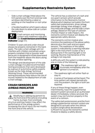 Supplementary Restraints System 
• Side curtain airbags fitted above the 
trim panels over the front and rear side 
windows identified by a label or 
wording on the headliner or roof-pillar 
trim. 
• A flexible headliner which opens above 
the side doors to allow side air curtain 
deployment. 
Crash sensors and monitoring 
system with readiness indicator. 
See Crash Sensors and Airbag 
Indicator (page 41). 
Children 12 years old and under should 
always be properly restrained in the back 
seats. The side curtain airbags will not 
interfere with children restrained using a 
properly installed child or booster seat 
because it is designed to inflate downward 
from the headliner above the doors along 
the side window opening. 
The design and development of the side 
curtain airbags included recommended 
testing procedures that were developed 
by a group of automotive safety experts 
known as the Side Airbag Technical 
Working Group. These recommended 
testing procedures help reduce the risk of 
injuries related to the deployment of side 
curtain airbags. 
CRASH SENSORS AND 
AIRBAG INDICATOR 
WARNING 
Modifying or adding equipment to 
the front end of the vehicle (including 
frame, bumper, front end body 
structure and tow hooks) may affect the 
performance of the airbag system, 
increasing the risk of injury. Do not modify 
the front end of the vehicle. 
The vehicle has a collection of crash and 
occupant sensors which provide 
information to the Restraints Control 
Module which deploys (activates) the front 
safety belt pretensioners, driver airbag, 
passenger airbag, knee airbag(s), seat 
mounted side airbags, and the side curtain 
airbags. Based on the type of collision 
(frontal impact or side impact), the 
restraints control module will deploy the 
appropriate safety devices. 
The restraints control module also 
monitors the readiness of the above safety 
devices plus the crash and occupant 
sensors. The readiness of the safety 
system is indicated by a warning indicator 
light in the instrument cluster or by a 
backup tone if the warning light is not 
working. Routine maintenance of the 
airbag is not required. 
A difficulty with the system is indicated by 
one or more of the following: 
· The readiness light will not 
illuminate immediately after the 
ignition is turned on. 
• The readiness light will either flash or 
stay lit. 
• A series of five beeps will be heard. The 
tone pattern will repeat periodically 
until the problem, the light or both are 
repaired. 
If any of these things happen, even 
intermittently, have the supplemental 
restraint system serviced at an authorized 
dealer immediately. Unless serviced, the 
system may not function properly in the 
event of a collision. 
The safety belt pretensioners and the front 
airbag supplemental restraint system are 
designed to activate when the vehicle 
sustains longitudinal deceleration 
sufficient to cause the restraints control 
module to deploy a safety device. 
41 
 