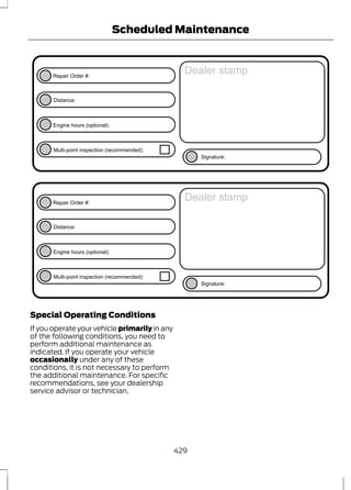 Repair Order #: 
E146852 
Distance: 
Engine hours (optional): 
Scheduled Maintenance 
Multi-point inspection (recommended): 
Dealer stamp 
Signature: 
Repair Order #: 
E146852 
Distance: 
Engine hours (optional): 
Multi-point inspection (recommended): 
Dealer stamp 
Signature: 
Special Operating Conditions 
If you operate your vehicle primarily in any 
of the following conditions, you need to 
perform additional maintenance as 
indicated. If you operate your vehicle 
occasionally under any of these 
conditions, it is not necessary to perform 
the additional maintenance. For specific 
recommendations, see your dealership 
service advisor or technician. 
429 
 